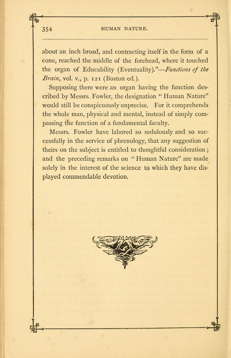 about an inch broad, and contracting itself in the form of a cone, reached the middle of the forehead, where it touched the organ of Educability (Eventuality).—Functions of the Brain, vol. v., p. 121 (Boston ed.). Supposing there were an organ having the function des- cribed by Messrs. Fowler, the designation  Human Nature would still be conspicuously unprecise. For it comprehends the whole man, physical and mental, instead of simply com- passing the function of a fundamental faculty. Messrs. Fowler have labored so sedulously and so suc- cessfully in the service of phrenology, that any suggestion of theirs on the subject is entitled to thoughtful consideration; and the preceding remarks on  Human Nature are made solely in the interest of the science to which they have dis- played commendable devotion. 4