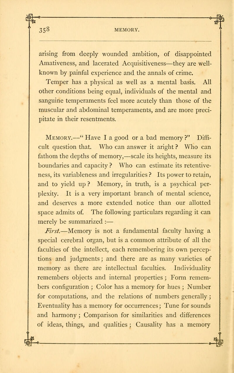 $1—» *-rSf 358 MEMORY. arising from deeply wounded ambition, of disappointed Amativeness, and lacerated Acquisitiveness—they are well- known by painful experience and the annals of crime. Temper has a physical as well as a mental basis. All other conditions being equal, individuals of the mental and sanguine temperaments feel more acutely than those of the muscular and abdominal temperaments, and are more preci- pitate in their resentments. Memory.— Have I a good or a bad memory ? Diffi- cult question that. Who can answer it aright ? Who can fathom the depths of memory,—scale its heights, measure its boundaries and capacity ? Who can estimate its retentive- ness, its variableness and irregularities ? Its power to retain, and to yield up ? Memory, in truth, is a psychical per- plexity. It is a very important branch of mental science, and deserves a more extended notice than our allotted space admits of. The following particulars regarding it can merely be summarized :— First.—Memory is not a fundamental faculty having a special cerebral organ, but is a common attribute of all the faculties of the intellect, each remembering its own percep- tions and judgments; and there are as many varieties of memory as there are intellectual faculties. Individuality remembers objects and internal properties ; Form remem- bers configuration ; Color has a memory for hues ; Number for computations, and the relations of numbers generally; Eventuality has a memory for occurrences; Tune for sounds and harmony ; Comparison for similarities and differences of ideas, things, and qualities ; Causality has a memory