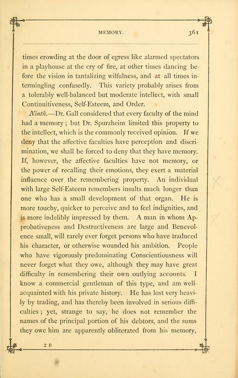o-4) MEMORY. 361 times crowding at the door of egress like alarmed spectators in a playhouse at the cry of fire, at other times dancing be- fore the vision in tantalizing wilfulness, and at all times in- termingling confusedly. This variety probably arises from a tolerably well-balanced but moderate intellect, with small Continuitiveness, Self-Esteem, and Order. Ninth.—Dr. Gall considered that every faculty of the mind had a memory; but Dr. Spurzheim limited this property to the intellect, which is the commonly received opinion. If we deny that the affective faculties have perception and discri- mination, we shall be forced to deny that they have memory. If, however, the affective faculties have not memory, or the power of recalling their emotions, they exert a material influence over the remembering property. An individual with large Self-Esteem remembers insults much longer than one who has a small development of that organ. He is more touchy, quicker to perceive and to feel indignities, and is more indelibly impressed by them. A man in whom Ap- probativeness and Destructiveness are large and Benevol- ence small, will rarely ever forget persons who have traduced his character, or otherwise wounded his ambition. People who have vigorously predominating Conscientiousness will never forget what they owe, although they may have great difficulty in remembering their own outlying accounts. I know a commercial gentleman of this type, and am well- acquainted with his private history. He has lost very heavi- ly by trading, and has thereby been involved in serious diffi- culties ; yet, strange to say, he does not remember the names of the principal portion of his debtors, and the sums they owe him are apparently obliterated from his memory,