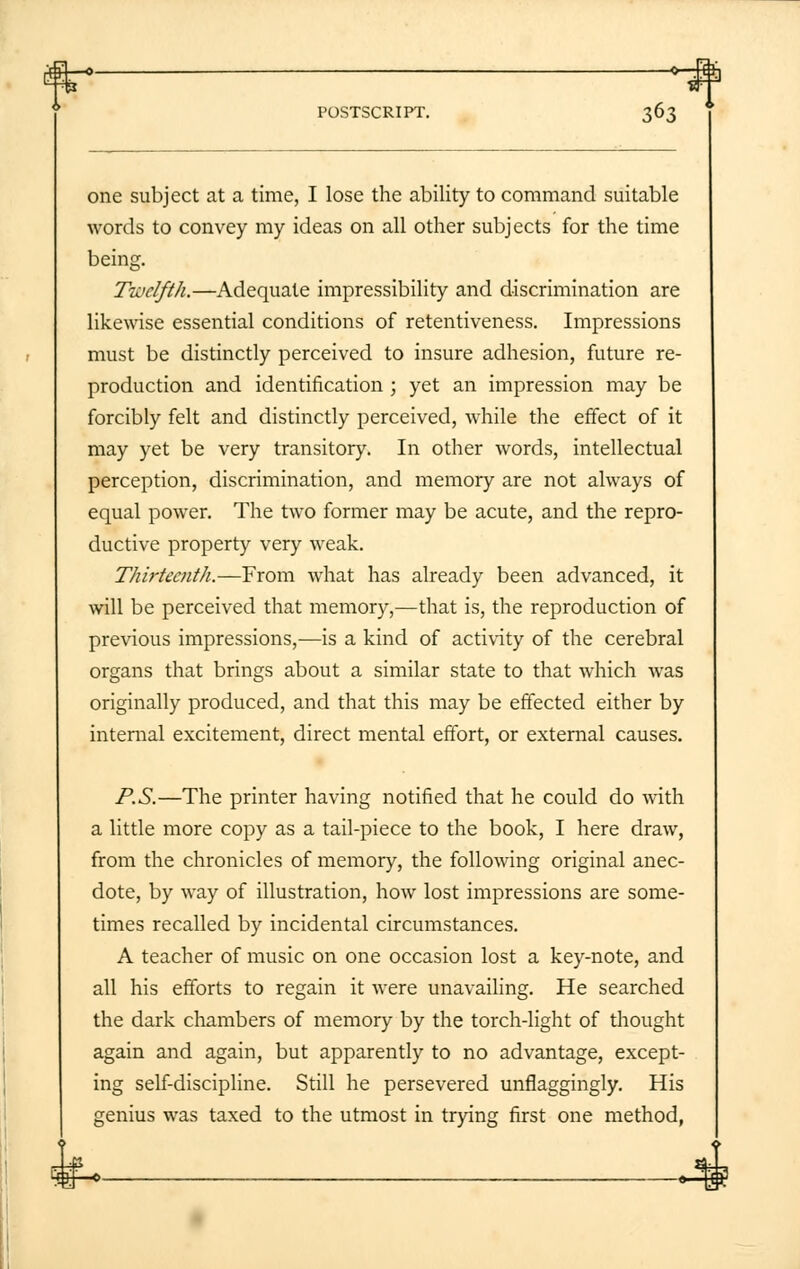 one subject at a time, I lose the ability to command suitable words to convey my ideas on all other subjects for the time being. Twelfth.—Adequate impressibility and discrimination are likewise essential conditions of retentiveness. Impressions must be distinctly perceived to insure adhesion, future re- production and identification ; yet an impression may be forcibly felt and distinctly perceived, while the effect of it may yet be very transitory. In other words, intellectual perception, discrimination, and memory are not always of equal power. The two former may be acute, and the repro- ductive property very weak. Thirteenth.—From what has already been advanced, it will be perceived that memory,—that is, the reproduction of previous impressions,—is a kind of activity of the cerebral organs that brings about a similar state to that which was originally produced, and that this may be effected either by internal excitement, direct mental effort, or external causes. P.S.—The printer having notified that he could do with a little more copy as a tail-piece to the book, I here draw, from the chronicles of memory, the following original anec- dote, by way of illustration, how lost impressions are some- times recalled by incidental circumstances. A teacher of music on one occasion lost a key-note, and all his efforts to regain it were unavailing. He searched the dark chambers of memory by the torch-light of thought again and again, but apparently to no advantage, except- ing self-discipline. Still he persevered unflaggingly. His genius was taxed to the utmost in trying first one method,