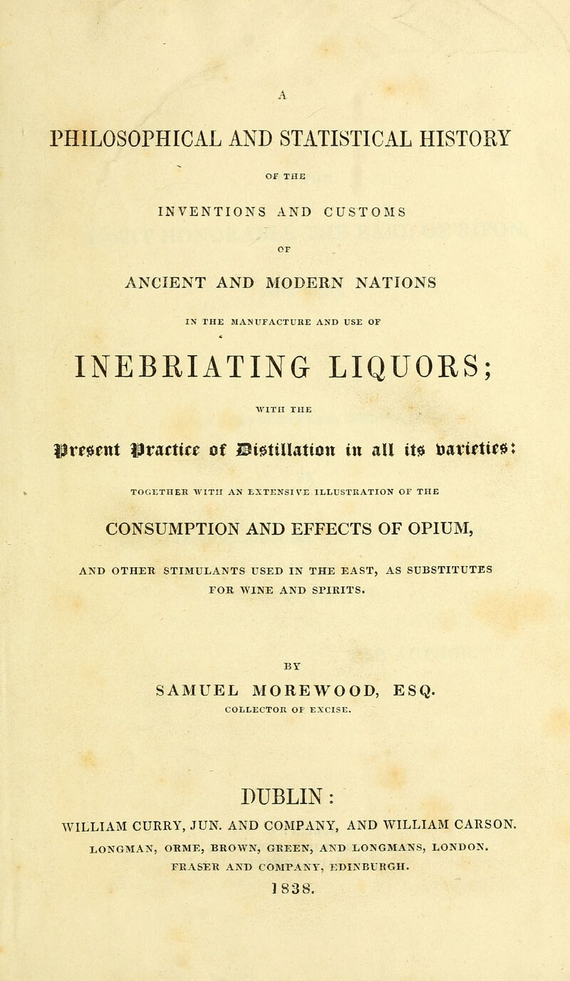 PHILOSOPHICAL AND STATISTICAL HISTORY INVENTIONS AND CUSTOMS ANCIENT AND MODERN NATIONS IN THE MANUFACTURE AND USE OF INEBRIATING LIQUORS; WITH THE lament Wtattitt of IPigUUattott in all ite toatiettea: TOGETHER WITH AN EXTENSIVE ILLUSTRATION OF THE CONSUMPTION AND EFFECTS OF OPIUM, AND OTHER STIMULANTS USED IN THE EAST, AS SUBSTITUTES FOR WINE AND SPIRITS. BY SAMUEL MOREWOOD, ESQ. COLLECTOR OF EXCISE. DUBLIN: WILLIAM CURRY, JUN. AND COMPANY, AND WILLIAM CARSON. LONGMAN, ORME, BROWN, GREEN, AND LONGMANS, LONDON. ERASER AND COMPANY, EDINBURGH. 1838.