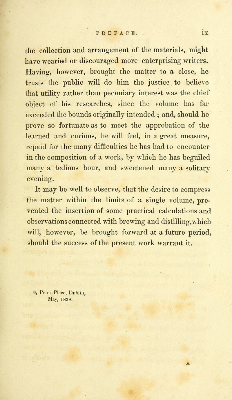 the collection and arrangement of the materials, might have wearied or discouraged more enterprising writers. Having, however, brought the matter to a close, he trusts the public will do him the justice to believe that utility rather than pecuniary interest was the chief object of his researches, since the volume has far exceeded the bounds originally intended ; and, should he prove so fortunate as to meet the approbation of the learned and curious, he will feel, in a great measure, repaid for the many difficulties he has had to encounter in the composition of a work, by which he has beguiled many a tedious hour, and sweetened many a solitary evening. It may be well to observe, that the desire to compress the matter within the limits of a single volume, pre- vented the insertion of some practical calculations and observations connected with brewing and distilling,which will, however, be brought forward at a future period, should the success of the present work warrant it. 8, Peter Place, Dublin, May, 1838.