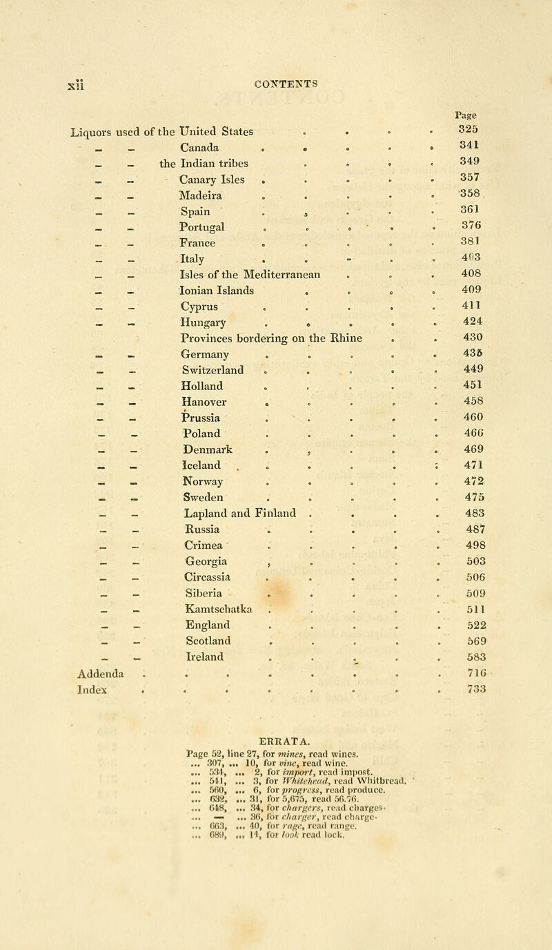 XII Page Liquors used of the United States 325 _ — Canada . • 341 _ — the Indian tribes 349 - - Canary Isles . 357 _ _ Madeira •358 _ _ Spain . 3 361 _ - Portugal . . 376 _ _ France . 381 _ - Italy 403 _ — Isles of the Mediterrane in 408 _ _ Ionian Islands . 409 - - Cyprus 411 _ Hungary . . 424 Provinces bordering on the Rhine . . 430 _ - Germany . . 435 _ - Switzerland 449 _ _ Holland 451 — — Hanover « 458 _ _ Prussia 460 - _ Poland 466 _ _ Denmark . , 469 _ _ Iceland . . : 471 - - Norway 472 _ _ Sweden . 475 - - Lapland and Finland 483 _ - Russia 487 _ — Crimea 498 _ _ Georgia , 503 _ - Circassia 506 _ - Siberia 509 _ - Kamtschatka 511 - England 522 _ - Scotland 569 _ - Ireland 583 Addenda . 716 Index . 733 ERRATA. Page 52, line 27, for mines, read wines. ... 307, ... 10, for vine, read wine. ... 534, ... 2, for import, read impost. ... 541, ... 3, for Whitehead, read Whitbrcad. ... 660, ... 6, for progress, read produce. ... 032, ... 31, for 5,675, read 56.76. ... 648, ... 34, for chargers, read charges- — ... 36, for charger, road charge- ... (K;:i, „, 40, for rage, read range,