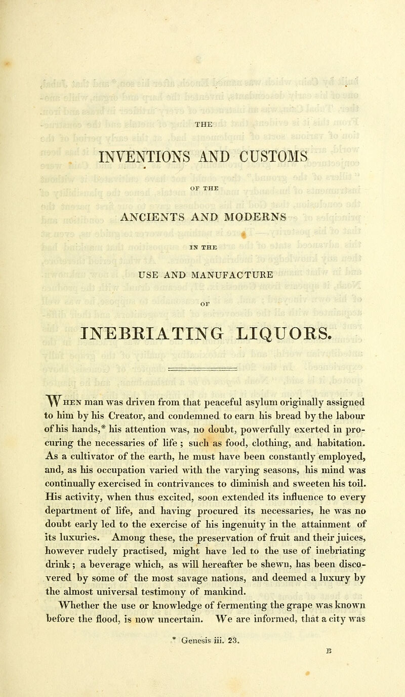 THE INVENTIONS AND CUSTOMS ANCIENTS AND MODERNS USE AND MANUFACTURE INEBRIATING LIQUORS. W hen man was driven from that peaceful asylum originally assigned to him by his Creator, and condemned to earn his bread by the labour of his hands,* Ins attention was, no doubt, powerfully exerted in pro- curing the necessaries of life ; such as food, clothing, and habitation. As a cultivator of the earth, he must have been constantly employed, and, as his occupation varied with the varying seasons, his mind was continually exercised in contrivances to diminish and sweeten his toil. His activity, when thus excited, soon extended its influence to every department of life, and having procured its necessaries, he was no doubt early led to the exercise of his ingenuity in the attainment of its luxuries. Among these, the preservation of fruit and their juices, however rudely practised, might have led to the use of inebriating drink; a beverage which, as will hereafter be shewn, has been disco- vered by some of the most savage nations, and deemed a luxury by the almost universal testimony of mankind. Whether the use or knowledge of fermenting the grape was known before the flood, is now uncertain. We are informed, that a city was