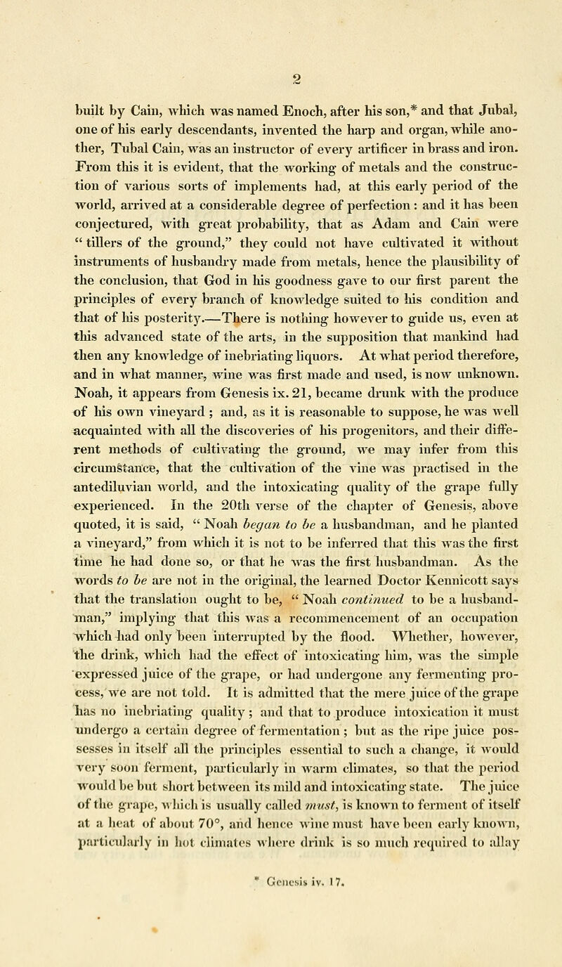 built by Cain, which was named Enoch, after his son,* and that Jubal, one of his early descendants, invented the harp and organ, while ano- ther, Tubal Cain, was an instructor of every artificer in brass and iron. From this it is evident, that the working of metals and the construc- tion of various sorts of implements had, at this early period of the world, arrived at a considerable degree of perfection : and it has been conjectured, with great probability, that as Adam and Cain were  tillers of the ground, they could not have cultivated it without instruments of husbandry made from metals, hence the plausibility of the conclusion, that God in his goodness gave to our first parent the principles of every branch of knowledge suited to his condition and that of his posterity—There is nothing however to guide us, even at this advanced state of the arts, in the supposition that mankind had then any knowledge of inebriating liquors. At what period therefore, and in what manner, wine was first made and used, is now unknown. Noah, it appears from Genesis ix. 21, became drunk with the produce of his own vineyard ; and, as it is reasonable to suppose, he was well acquainted with all the discoveries of his progenitors, and their diffe- rent methods of cultivating the ground, we may infer from this circumstance, that the cultivation of the vine was practised in the antediluvian world, and the intoxicating quality of the grape fully experienced. In the 20th verse of the chapter of Genesis, above quoted, it is said,  Noah began to be a husbandman, and he planted a Arineyard, from which it is not to be inferred that this was the first time he had done so, or that lie was the first husbandman. As the words to be are not in the original, the learned Doctor Kennicott says that the translation ought to be,  Noah continued to be a husband- man, implying that this was a recommencement of an occupation which had only been interrupted by the flood. Whether, however, the drink, Avlrich had the effect of intoxicating him, was the simple expressed juice of the grape, or had undergone any fermenting pro- cess, we are not told. It is admitted that the mere juice of the grape has no inebriating quality ; and that to produce intoxication it must undergo a certain degree of fermentation ; but as the ripe juice pos- sesses in itself all the principles essential to such a change, it woidd very soon ferment, particularly in warm climates, so that the period would be but short between its mild and intoxicating state. The juice of the grape, which is usually called must, is known to ferment of itself at a heat of about 70°, and hence wine must have been early known, particularly in hot climates where drink is so much required to allay