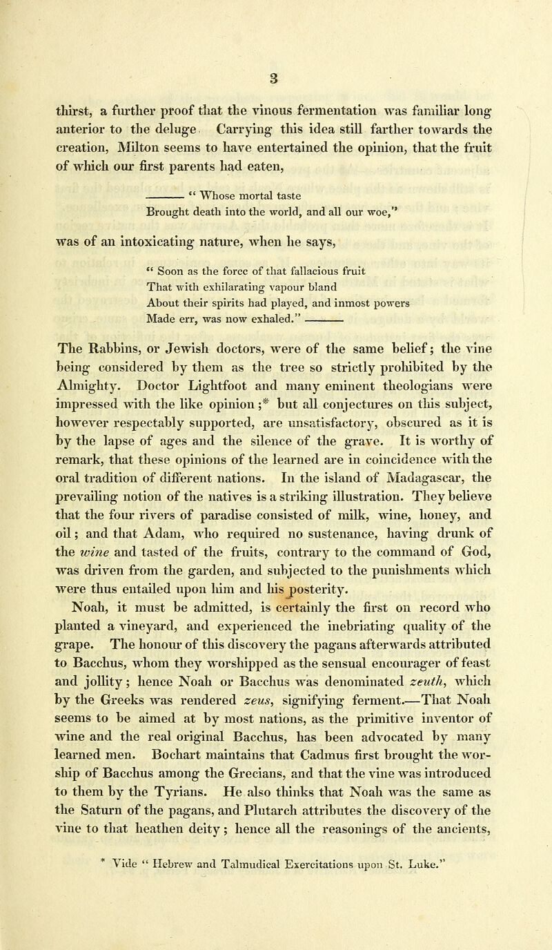 thirst, a further proof that the vinous fermentation was familiar long anterior to the deluge. Carrying this idea still farther towards the creation, Milton seems to have entertained the opinion, that the fruit of which our first parents had eaten,  Whose mortal taste Brought death into the world, and all our woe,'' was of an intoxicating nature, when he says,  Soon as the force of that fallacious fruit That with exhilarating vapour bland About their spirits had played, and inmost powers Made err, was now exhaled. The Rabbins, or Jewish doctors, were of the same belief; the vine being considered by them as the tree so strictly prohibited by the Almighty. Doctor Lightfoot and many eminent theologians were impressed with the like opinion ;* but all conjectures on this subject, however respectably supported, are unsatisfactory, obscured as it is by the lapse of ages and the silence of the grave. It is worthy of remark, that these opinions of the learned are in coincidence with the oral tradition of different nations. In the island of Madagascar, the prevailing notion of the natives is a striking illustration. They believe that the four rivers of paradise consisted of milk, wine, honey, and oil; and that Adam, who required no sustenance, having drunk of the mine and tasted of the fruits, contrary to the command of God, was driven from the garden, and subjected to the punishments which were thus entailed upon him and his posterity. Noah, it must be admitted, is certainly the first on record who planted a vineyard, and experienced the inebriating quality of the grape. The honour of this discovery the pagans afterwards attributed to Bacchus, whom they worshipped as the sensual encourager of feast and jollity; hence Noah or Bacchus was denominated zeuth, which by the Greeks was rendered zeus, signifying ferment.—That Noah seems to be aimed at by most nations, as the primitive inventor of wine and the real original Bacchus, has been advocated by many learned men. Bochart maintains that Cadmus first brought the wor- ship of Bacchus among the Grecians, and that the vine was introduced to them by the Tyrians. He also thinks that Noah was the same as the Saturn of the pagans, and Plutarch attributes the discovery of the vine to that heathen deity; hence all the reasonings of the ancients, Vide  Hebrew and Talmudical Exereitations upon St. Luke.