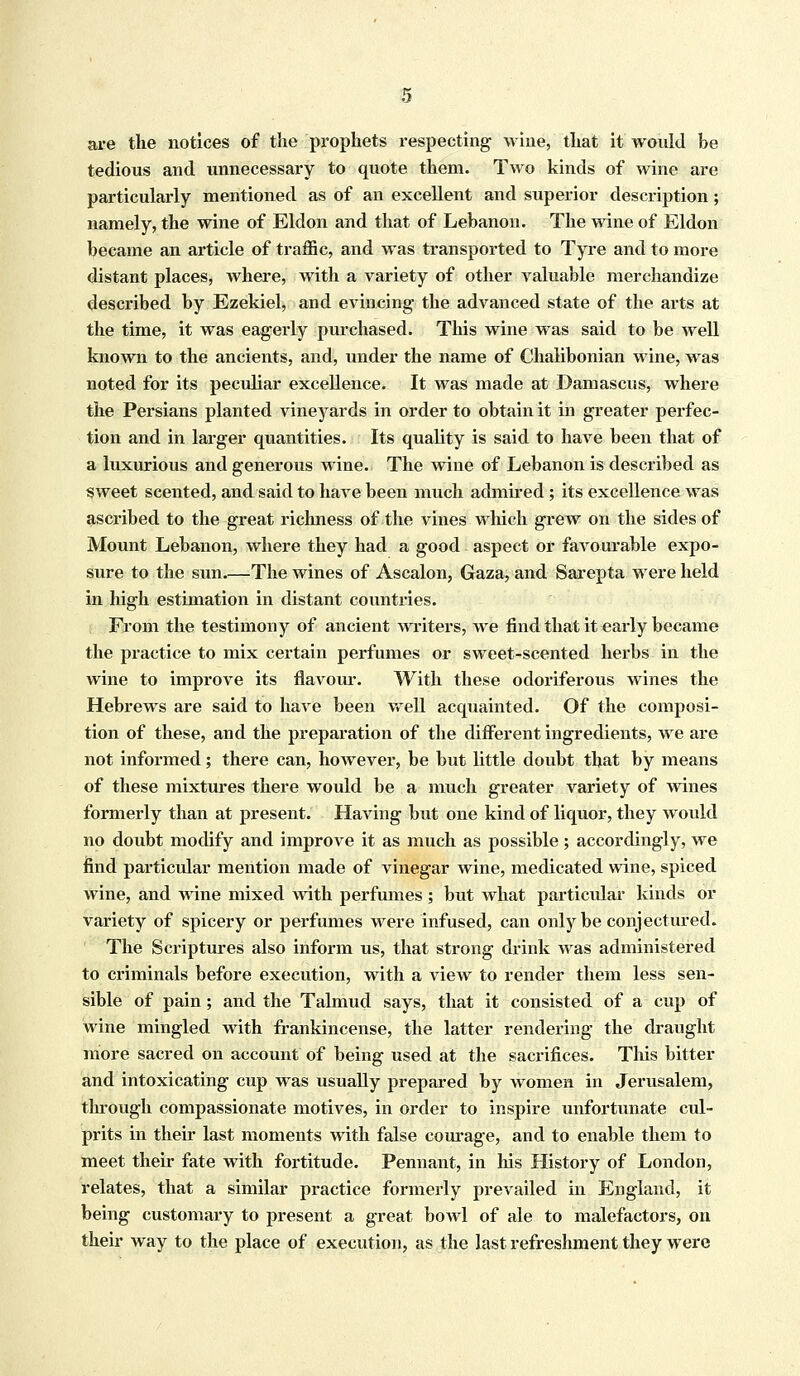 are the notices of the prophets respecting wine, that it would be tedious and unnecessary to quote them. Two kinds of wine are particularly mentioned as of an excellent and superior description; namely, the wine of Eldon and that of Lebanon. The wine of Eldon became an article of traffic, and was transported to Tyre and to more distant places, where, with a variety of other valuable merchandize described by Ezekiel, and evincing the advanced state of the arts at the time, it was eagerly purchased. This wine was said to be well known to the ancients, and, under the name of Chalibonian wine, was noted for its peculiar excellence. It was made at Damascus, where the Persians planted vineyards in order to obtain it in greater perfec- tion and in larger quantities. Its quality is said to have been that of a luxurious and generous wine. The wine of Lebanon is described as sweet scented, and said to have been much admired ; its excellence was ascribed to the great richness of the vines which grew on the sides of Mount Lebanon, where they had a good aspect or favourable expo- sure to the sun The wines of Ascalon, Gaza, and Sarepta were held in high estimation in distant countries. From the testimony of ancient writers, we find that it early became the practice to mix certain perfumes or sweet-scented herbs in the wine to improve its flavour. With these odoriferous wines the Hebrews are said to have been well acquainted. Of the composi- tion of these, and the preparation of the different ingredients, we are not informed; there can, however, be but little doubt that by means of these mixtures there would be a much greater variety of wines formerly than at present. Having but one kind of liquor, they would no doubt modify and improve it as much as possible; accordingly, we find particular mention made of vinegar wine, medicated wine, spiced wine, and wine mixed with perfumes ; but what particular kinds or variety of spicery or perfumes were infused, can only be conjectured. The Scriptures also inform us, that strong drink was administered to criminals before execution, with a view to render them less sen- sible of pain; and the Talmud says, that it consisted of a cup of wine mingled with frankincense, the latter rendering the draught more sacred on account of being used at the sacrifices. This bitter and intoxicating cup was usually prepared by women in Jerusalem, through compassionate motives, in order to inspire unfortunate cul- prits in their last moments with false courage, and to enable them to meet their fate with fortitude. Pennant, in his History of London, relates, that a similar practice formerly prevailed in England, it being customary to present a great bowl of ale to malefactors, on their way to the place of execution, as the last refreshment they were