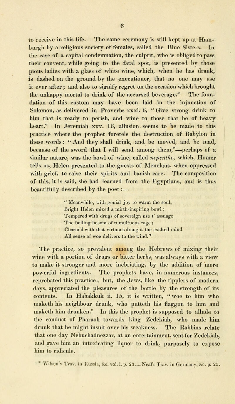 to receive in this life. The same ceremony is still kept up at Ham- burgh by a religious society of females, called the Blue Sisters, In the case of a capital condemnation, the culprit, who is obliged to pass their convent, while going to the fatal spot, is presented by those pious ladies with a glass of white wine, which, when lie has drank, is dashed on the ground by the executioner, that no one may use it ever after ; and also to signify regret on the occasion which brought the unhappy mortal to drink of the accursed beverage.* The foun- dation of this custom may have been laid in the injunction of Solomon, as delivered in Proverbs xxxi. 6,  Give strong drink to him that is ready to perish, and wine to those that be of heavy heart. In Jeremiah xxv. 16, allusion seems to be made to this practice where the prophet foretels the destruction of Babylon in these words:  And they shall drink, and be moved, and be mad, because of the sword that I will send among them,—perhaps of a similar nature, was the bowl of wine, called nepenthey which, Homer tells us, Helen presented to the guests of Menelaus, when oppressed with grief, to raise their spirits and banish care. The composition of this, it is said, she had learned from the Egyptians, and is thus beautifully described by the poet:—  Meanwhile, with genial joy to warm the soul, Bright Helen mixed a mirth-inspiring bowl; Tempered with drugs of sovereign use t' assuage The boiling bosom of tumultuous rage ; Charm'd with that virtuous draught the exalted mind All sense of woe delivers to the wind. The practice, so prevalent among the Hebrews of mixing their wine with a portion of drugs or bitter herbs, was always with a view to make it stronger and more inebriating, by the addition of more powerful ingredients. The prophets have, in numerous instances, reprobated this practice; but, the Jews, like the tipplers of modern days, appreciated the pleasures of the bottle by the strength of its contents. In Habakkuk ii. 15, it is written, woe to him who maketh his neighbour (bunk, who putteth his flaggon to him and maketh him drunken. In this the prophet is supposed to allude to the conduct of Pharaoh towards king Zedekiah, who made him drunk that he might insult over his weakness. The Rabbins relate that one day Nebuchadnezzar, at an entertainment, sent for Zedekiah, and gave him an intoxicating liquor to chink, purposely to expose him to ridicule. * Wilson's Trav. in Russia, &c. vol. i. p. 23.—Neal's Trav. in Germany, &c. p. 25.