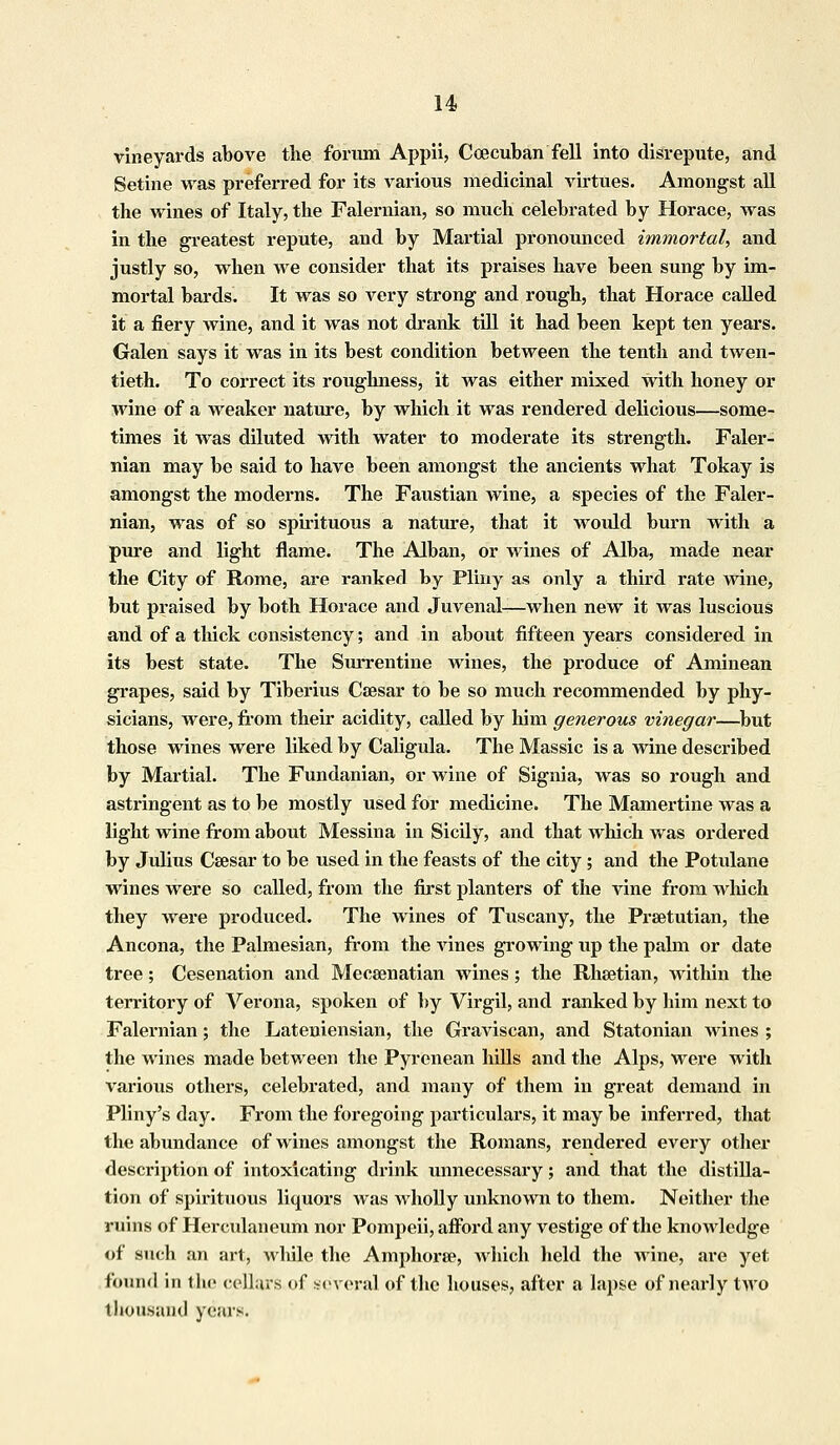 vineyards above the foriim Appii, Ccecuban fell into disrepute, and Setine was preferred for its various medicinal virtues. Amongst all the wines of Italy, the Falernian, so much celebrated by Horace, was in the greatest repute, and by Martial pronounced immortal, and justly so, when we consider that its praises have been sung by im- mortal bards. It was so very strong and rough, that Horace called it a fiery wine, and it was not drank till it had been kept ten years. Galen says it was in its best condition between the tenth and twen- tieth. To correct its roughness, it was either mixed with honey or wine of a weaker nature, by which it was rendered delicious—some- times it was diluted with water to moderate its strength. Faler- nian may be said to have been amongst the ancients what Tokay is amongst the moderns. The Faustian wine, a species of the Faler- nian, was of so spirituous a nature, that it would burn with a pure and light flame. The Alban, or wines of Alba, made near the City of Rome, are ranked by Pliny as only a third rate wine, but praised by both Horace and Juvenal—when new it was luscious and of a thick consistency; and in about fifteen years considered in its best state. The Surrentine wines, the produce of Aminean grapes, said by Tiberius Caesar to be so much recommended by phy- sicians, were, from their acidity, called by him generous vinegar—but those wines were liked by Caligula. The Massic is a wine described by Martial. The Fundanian, or wine of Signia, was so rough and astringent as to be mostly used for medicine. The Mamertine was a light wine from about Messina in Sicily, and that which was ordered by Julius Caesar to be used in the feasts of the city; and the Potulane wines were so called, from the first planters of the vine from which they were produced. The wines of Tuscany, the Praetutian, the Ancona, the Palmesian, from the vines growing up the palm or date tree; Cesenation and Mecsenatian wines; the Rhaetian, within the territory of Verona, spoken of by Virgil, and ranked by him next to Falernian; the Lateniensian, the Graviscan, and Statonian wines ; the wines made between the Pyrenean hills and the Alps, were with various others, celebrated, and many of them in great demand in Pliny's day. From the foregoing particulars, it may be inferred, that the abundance of wines amongst the Romans, rendered every other description of intoxicating drink unnecessary; and that the distilla- tion of spirituous liquors was wholly unknown to them. Neither the ruins of Herculaneum nor Pompeii, afford any vestige of the knowledge of such an art, wlule the Amphorae, which held the wine, are yet found in the cellars of several of the houses, after a lapse of nearly two thousand years.