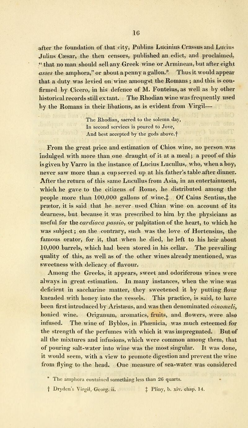 after the foundation of that city, Publius Lueinius Crassus and Lucius Julius Csesai% the then censors, published an edict, and proclaimed,  that no man should sell any Greek wine or Arminean, but after eight asses the amphora, or about a penny a gallon.* Thus it would appear that a duty was levied on wine amongst the Romans; and this is con- firmed by Cicero, in his defence of M. Fonteius, as well as by other historical records still ex tant. The Rhodian wine was frequently used by the Romans in their libations, as is evident from Virgil— The Rhodian, sacred to the solemn day, In second services is poured to Jove, And best accepted by the gods above, f From the great price and estimation of Chios wine, no person was indulged with more than one draught of it at a meal; a proof of this is given by Varro in the instance of Lucius Lucullus, who, when a boy, never saw more than a cup served up at his father's table after dinner. After the return of this same Lucullus from Asia, in an entertainment, which he gave to the citizens of Rome, he distributed among the people more than 100,000 gallons of wine.J Of Caius Sentius, the prsetor, it is said that he never used Chian wine on account of its dearness, but because it was prescribed to him by the physicians as useful for the cardiaca passio, or palpitation of the heart, to which he was subject; on the contrary, such was the love of Hortensius, the famous orator, for it, that when he died, he left to his heir about 10,000 barrels, which had been stored in his cellar. The prevailing quality of this, as well as of the other wines already mentioned, was sweetness with delicacy of flavour. Among the Greeks, it appears, sweet and odoriferous wines were always in great estimation. In many instances, when the wine was deficient in saccharine matter, they sweetened it by putting flour kneaded with honey into the vessels. This practice, is said, to have been first introduced by Aristseus, and was then denominated oinomeli, honied wine. Origanum, aromatics, fruits, and flowers, were also infused. The wine of Byblos, in Phoenicia, was much esteemed for the strength of the perfumes with which it was impregnated. But of all the mixtures and infusions, Avhich were common among them, that of pouring salt-water into wine was the most singular. It was done, it would seem, with a view to promote digestion and prevent the wine from flying to the head. One measure of sea-water was considered The amphora contained something less than 26 quarts, f Dryden's Virgil, Georg. ii. % Pliny, b. xiv. chap. 14.
