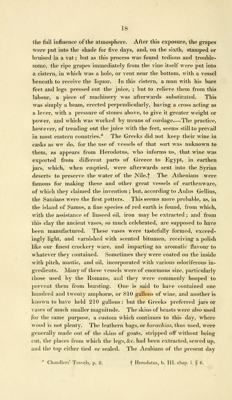 IS the full influence of the atmosphere. After this exposure, the grapes were put into the shade for five days, and, on the sixth, stamped or bruised in a vat; but as this process was found tedious and trouble- some, the ripe grapes immediately from the vine itself were put into a cistern, in which was a hole, or vent near the bottom, with a vessel beneath to receive the liquor. In this cistern, a man with his bare feet and legs pressed out the juice, ; but to relieve them from this labour, a piece of machinery was afterwards substituted. This was simply a beam, erected perpendicularly, having a cross acting as a lever, with a pressure of stones above, to give it greater weight or power, and which was worked by means of cordage.—The practice, however, of treading out the juice with the feet, seems still to prevail in most eastern countries.* The Greeks did not keep their wine in casks as we do, for the use of vessels of that sort was unknown to them, as appears from Herodotus, who informs us, that wine was exported from different parts of Greece to Egypt, in earthen jars, which, when emptied, were afterwards sent into the Syrian deserts to preserve the water of the Nile.f The Athenians were famous for making these and other great vessels of earthenware, of which they claimed the invention ; but, according to Aulus Gellius, the Samians were the first potters. This seems more probable, as, in the island of Samos, a fine species of red earth is found, from which, with the assistance of linseed oil, iron may be extracted; and from this clay the ancient vases, so much celebrated, are supposed to have been manufactured. These vases were tastefully formed, exceed- ingly light, and varnished with scented bitumen, receiving a polish like our finest crockery ware, and imparting an aromatic flavour to whatever they contained. Sometimes they were coated on the inside with pitch, mastic, and oil, incorporated with various odoriferous in- gredients. Many of these vessels were of enormous size, particularly those used by the Romans, and they were commonly hooped to prevent them from bursting. One is said to have contained one hundred and twenty amphorae, or 810 gallons of wine, and another is known to have held 210 gallons: but the Greeks preferred jars or vases of much smaller magnitude. The skins of beasts were also used for the same purpose, a custom which continues to this day, where wood is not plenty. The leathern bags, or borachios, thus used, were generally made out of the skins of goats, stripped off without being cut, the places from which the legs, &c. had been extracted, sewed up, uiid the top either tied or sealed. The Arabians of the present day