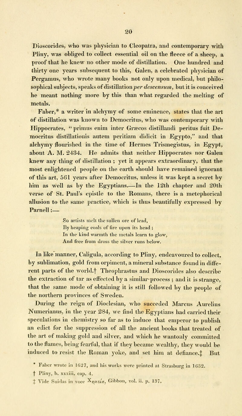 Dioseorides, who was physician to Cleopatra, and contemporary with Pliny, was obliged to collect essential oil on the fleece of a sheep, a proof that he knew no other mode of distillation. One hundred and thirty one years subsequent to this, Galen, a celebrated physician of Pergamus, Avho wrote many books not only upon medical, but philo- sophical subjects, speaks of distillation per descensum, but it is conceived he meant nothing more by this than what regarded the melting of metals. Faber,* a writer in alchymy of some eminence, states that the art of distillation was known to Democritus, who was contemporary with Hippocrates,  primus enim inter Grsecos distillandi peritus fuit De- mocritus distillationis autem peritiam didicit in Egypto, and that alchymy flourished in the time of Hermes Trismegistus, in Egypt, about A. M. 2434. He admits that neither Hippocrates nor Galen knew any thing of distillation ; yet it appears extraordinary, that the most enlightened people on the earth should have remained ignorant of this art, 561 years after Democritus, unless it was kept a secret by him as well as by the Egyptians In the 12th chapter and 20th verse of St. Paul's epistle to the Romans, there is a metephorical allusion to the same practice, which is thus beautifully expressed by Parnell:— So artists melt the sullen ore of lead, By heaping coals of fire upon its head ; In the kind warmth the metals learn to glow, And free from dross the silver runs below. In like manner, Caligula, according to Pliny, endeavom-ed to collect, by sublimation, gold from orpiment, a mineral substance found in diffe- rent parts of the world.f Theophrastus and Dioseorides also describe the extraction of tar as effected by a similar-process ; and it is strange, that the same mode of obtaining it is still followed by the people of the northern provinces of Sweden. During the reign of Dioclesian, who succeded Marcus Aurelius Numerianus, in the year 284, we find the Egyptians had carried their speculations in chemistry so far as to induce that emperor to publish an edict for the suppression of all the ancient books that treated of the art of making gold and silver, and which he wantonly committed to the flames, being fearful, that if they became wealthy, they would be induced to resist the Roman yoke, and set him at defiance.J But Falter wrote in Ki27, and his works were printed at Strasburg in 1G32. f Pliny, b. xxxiii. cap. 4. % Vide Suidas in voce ^-yjuiict, Gibbon, vol. ii. p. 137.