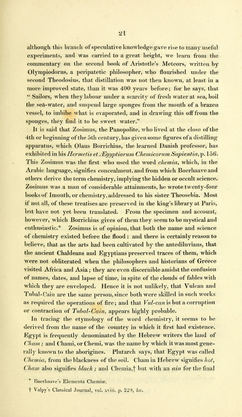 although this branch of speculative knowledge gave rise to many useful experiments, and was carried to a great height, we learn from the commentary on the second book of Aristotle's Meteors, written by Olympiodorus, a peripatetic philosopher, who nourished under the second Theodosius, that distillation was not then known, at least in a more improved state, than it was 400 years before; for he says, that  Sailors, when they labour under a scarcity of fresh water at sea, boil the sea-water, and suspend large sponges from the mouth of a brazen vessel, to imbibe what is evaporated, and in drawing this off from the sponges, they find it to be sweet water. It is said that Zosimus, the Panopolite, who lived at the close of the 4th or beginning of the 5th century, has given some figures of a distilling apparatus, which Olaus Borrichius, the learned Danish professor, has exhibited in his Her metis et JEgyptiorum Chemicorum Sapientia, p. 156. This Zosimus was the first who used the word chemia, which, in the Arabic language, signifies concealment, and from winch Boerhaave and others derive the term chemistry, implying the hidden or occult science. Zosimus was a man of considerable attainments, he wrote twenty-four books of Imouth, or chemistry, addressed to his sister Theosebia. Most if not all, of these treatises are preserved in the king's library at Paris, but have not yet been translated. From the specimen and account, however, which Borrichius gives of them they seem to be mystical and enthusiastic* Zosimus is of opinion, that both the name and science of chemistry existed before the flood: and there is certainly reason to believe, that as the arts had been cultivated by the antediluvians, that the ancient Chaldeans and Egyptians preserved traces of them, which were not obliterated when the philosophers and historians of Greece visited Africa and Asia; they are even discernible amidst the confusion of names, dates, and lapse of time, in spite of the clouds of fables with which they are enveloped. Hence it is not unlikely, that Vulcan and Tubal-Cain are the same person, since both were skilled in such works as required the operations of fire; and that Vul-can is but a corruption or contraction of Tubal-Cain, appears highly probable. In tracing the etymology of the word chemistry, it seems to be derived from the name of the country in which it first had existence. Egypt is frequently denominated by the Hebrew writers the land of Cham ; and Chami, or Chemi, was the name by which it was most gene- rally known to the aborigines. Plutarch says, that Egypt was called Chemia, from the blackness of the soil. Cham in Hebrew signifies hot, Cham also signifies black ; and Chemia,! but with an ain for the final Boerhaave's Elementa Chemia;, f Valpy's Classical Journal, vol. xviii. p. 229, he.