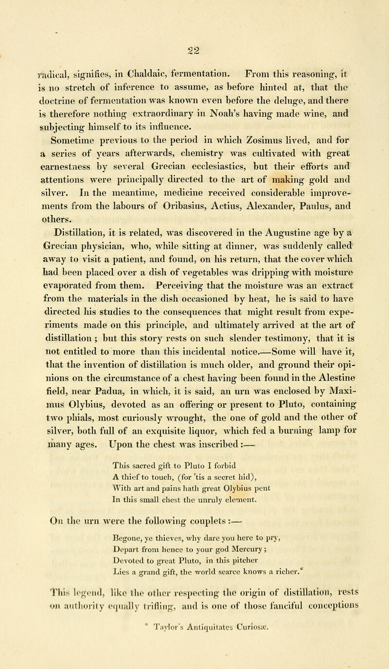 radical, signifies, in Chaldaic, fermentation. From this reasoning, it is no stretch of inference to assume, as before hinted at, that the doctrine of fermentation was known even before the deluge, and there is therefore nothing extraordinary in Noah's having made wine, and subjecting himself to its influence. Sometime previous to the period in which Zosimus lived, and for a series of years afterwards, chemistry was cidtivated with great earnestness by several Grecian ecclesiastics, but their efforts and attentions were principally directed to the art of making gold and silver. In the meantime, medicine received considerable improve- ments from the labours of Oribasius, Actius, Alexander, Paulus, and others. Distillation, it is related, was discovered in the Augustine age by a Grecian physician, who, while sitting at dinner, was suddenly called away to visit a patient, and found, on his return, that the cover which had been placed over a dish of vegetables was dripping with moisture evaporated from them. Perceiving that the moisture was an extract from the materials in the dish occasioned by heat, he is said to have directed his studies to the consequences that might result from expe- riments made on this principle, and ultimately arrived at the art of distillation ; but this story rests on such slender testimony, that it is not entitled to more than this incidental notice.—Some will have it, that the invention of distillation is much older, and ground their opi- nions on the circumstance of a chest having been found in the Alestine field, near Padua, in which, it is said, an urn was enclosed by Maxi- mus Olybius, devoted as an offering or present to Pluto, containing two phials, most curiously wrought, the one of gold and the other of silver, both full of an exquisite liquor, which fed a burning lamp for many ages. Upon the chest Avas inscribed:— This sacred gift to Pluto I forbid A thief to touch, (for 'tis a secret hid), With art and pains hath great Olybius pent In this small chest the unruly element. On the urn were the following couplets:— Begone, ye thieves, why dare you here to pry, Depart from hence to your god Mercury ; Devoted to great Pluto, in this pitcher Lies a grand gift, the world scarce knows a richer. This legend, like the other respecting the origin of distillation, rests on authority equally trifling, and is one of those fanciful conceptions Taylor's Antiquitates Curiosoc.