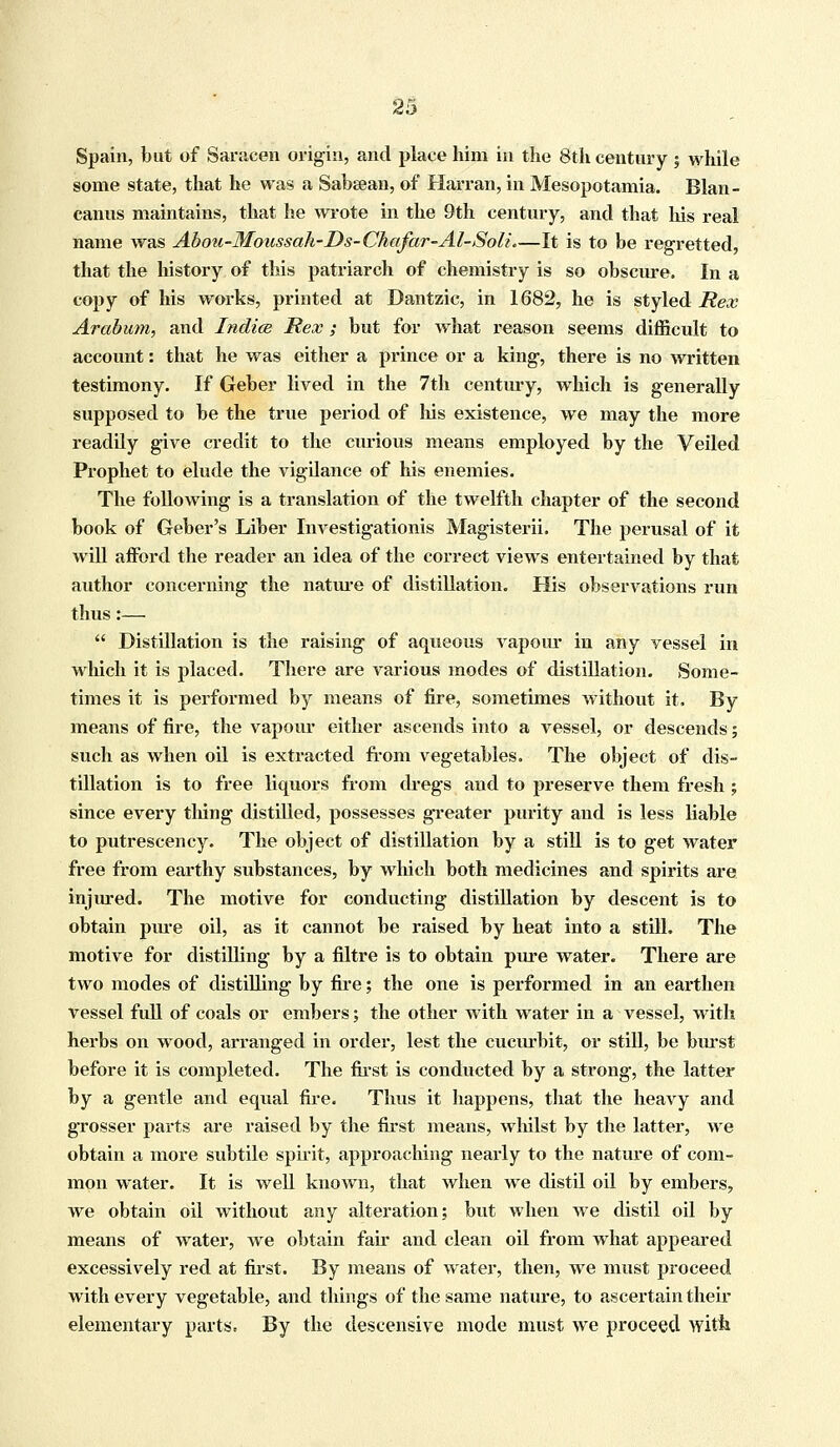 Spain, but of Saracen origin, and place him in the 8th century ; while some state, that he was a Sabeean, of Harran, in Mesopotamia. Blan- canus maintains, that he wrote in the 9th century, and that his real name was Aboii-Moussak-Ds-Chafar-AZ-Solt\—It is to be regretted, that the history of this patriarch of chemistry is so obscure. In a copy of his works, printed at Dantzic, in 1682, he is styledRex Arabum, and Indies Rex; but for what reason seems difficult to account: that he was either a prince or a king, there is no written testimony. If Geber lived in the 7th century, which is generally supposed to be the true period of Ms existence, we may the more readily give credit to the curious means employed by the Veiled Prophet to elude the vigilance of his enemies. The following is a translation of the twelfth chapter of the second book of Geber's Liber Investigationis Magisterii. The perusal of it will afford the reader an idea of the correct views entertained by that author concerning the nature of distillation. His observations run thus:—  Distillation is the raising of aqueous vapour in any vessel in which it is placed. There are various modes of distillation. Some- times it is performed by means of fire, sometimes without it, By means of fire, the vapour either ascends into a vessel, or descends; such as when oil is extracted from vegetables. The object of dis- tillation is to free liquors from dregs and to preserve them fresh ; since every tiling distilled, possesses greater purity and is less liable to putrescency. The object of distillation by a still is to get water free from earthy substances, by which both medicines and spirits are injured. The motive for conducting distillation by descent is to obtain pure oil, as it cannot be raised by heat into a still. The motive for distilling by a filtre is to obtain pure water. There are two modes of distilling by fire; the one is performed in an earthen vessel full of coals or embers; the other with water in a vessel, with herbs on wood, arranged in order, lest the cucurbit, or still, be burst before it is completed. The first is conducted by a strong, the latter by a gentle and equal fire. Thus it happens, that the heavy and grosser parts are raised by the first means, whilst by the latter, we obtain a more subtile spirit, approaching nearly to the nature of com- mon water. It is well known, that when we distil oil by embers, we obtain oil without any alteration: but when we distil oil by means of water, we obtain fair and clean oil from what appeared excessively red at first. By means of water, then, we must proceed with every vegetable, and things of the same nature, to ascertain their elementary parts. By the descensive mode must we proceed with