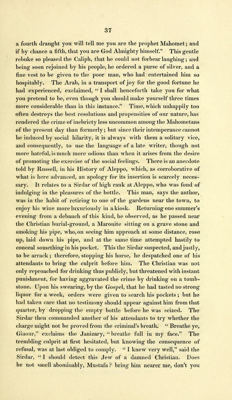 a fourth draught you will tell me you are the prophet Mahomet; and if by chance a fifth, that you are God Almighty himself. This gentle rebuke so pleased the Caliph, that he could not forbear laughing; and being soon rejoined by his people, he ordered a purse of silver, and a fine vest to be given to the poor man, who had entertained him so hospitably. The Arab, in a transport of joy for the good fortune he had experienced, exclaimed,  I shall henceforth take you for what you pretend to be, even though you shoidd make yourself three times more considerable than in this instance. Time, which unhappily too often destroys the best resolutions and propensities of our nature, has rendered the crime of inebriety less uncommon among the Mahometans of the present day than formerly; but since their intemperance cannot be induced by social hilarity, it is always with them a solitary vice, and consequently, to use the language of a late writer, though not more hateful, is much more odious than when it arises from the desire of promoting the exercise of the social feelings. There is an anecdote told by Russell, in his History of Aleppo, which, as corroborative of what is here advanced, an apology for its insertion is scarcely neces- sary. It relates to a Sirdar of high rank at Aleppo, who was fond of indulging in the pleasures of the bottle. This man, says the author, was in the habit of retiring to one of the gardens near the town, to enjoy his wine more luxuriously in a kiosk. Returning one summer's evening from a debauch of this kind, he observed, as he passed near the Clu'istian burial-ground, a Maronite sitting on a grave stone and smoking his pipe, who, on seeing him approach at some distance, rose up, laid down his pipe, and at the same time attempted hastily to conceal something in his pocket. This the Sirdar suspected, and justly, to be arrack; therefore, stopping his horse, he despatched one of his attendants to bring the culprit before him. The Christian was not only reproached for drinking thus publicly, but threatened with instant punishment, for having aggravated the crime by drinking on a tomb- stone. Upon his swearing, by the Gospel, that he had tasted no strong- liquor for a week, orders were given to search his pockets ; but he had taken care that no testimony should appear against him from that quarter, by dropping the empty bottle before he was seized. The Sirdar then commanded another of his attendants to try whether the charge might not be proved from the criminal's breath.  Breathe ye, Giaour, exclaims the Janizary,  breathe full in my face. The trembling culprit at first hesitated, but knowing the consequence of refusal, was at last obliged to comply.  I knew very well, said the Sirdar,  I should detect this Jew of a damned Clu'istian. Does he not smell abominably, Mustafa ? bring him nearer me, don't you