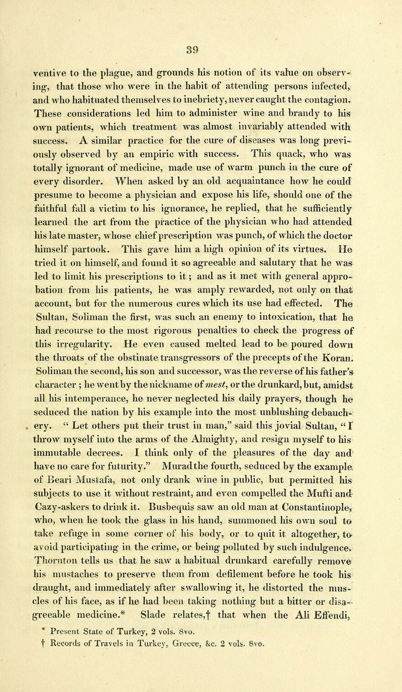 ventive to the plague, and grounds his notion of its vahie on observ- ing, that those who were in the habit of attending persons infected, and who habituated themselves to inebriety, never caught the contagion. These considerations led him to administer wine and brandy to his own patients, which treatment was almost invariably attended with success. A similar practice for the cure of diseases was long previ- ously observed by an empiric with success. This quack, who was totally ignorant of medicine, made use of warm punch in the cure of every disorder. When asked by an old acquaintance how he could presume to become a physician and expose Ms life, should one of the faithful fall a victim to his ignorance, he replied, that he sufficiently learned the art from the practice of the physician who had attended Ins late master, whose chief prescription was punch, of which the doctor himself partook. This gave him a high opinion of its virtues. He tried it on himself, and found it so agreeable and salutary that he was led to limit his prescriptions to it; and as it met with general appro- bation from his patients, he was amply rewarded, not only on that, account, but for the numerous cures which its use had effected. The Sultan, Soliman the first, Avas such an enemy to intoxication, that he had recourse to the most rigorous penalties to check the progress of this irregularity. He even caused melted lead to be poured down the throats of the obstinate transgressors of the precepts of the Koran. Soliman the second, his son and successor^ was the reverse of his father's character ; he went by the nickname of mest, or the drunkard, but, amidst all his intemperance, he never neglected his daily prayers, though he seduced the nation by his example into the most unblushing debauch- ery.  Let others put their trust in man, said this jovial Sultan,  t throw myself into the arms of the Almighty, and resign myself to his immutable decrees. I think only of the pleasures of the day and have no care for futurity. Muradthe fourth, seduced by the example of Beari Mustafa, not only drank wine in public, but permitted Ins subjects to use it without restraint, and even compelled the Mufti and- Cazy-askers to drink it. Busbequis saw an old man at Constantinople* who, when he took the glass in his.hand, summoned his own soul to take refuge in some corner of his body, or to quit it altogether, to* avoid participating in the crime, or being polluted by such indulgence. Thornton tells us that he saw a habitual drunkard carefully remove his mustaches to preserve them from defilement before he took his draught, and immediately after swallowing it, he distorted the mus- cles of his face, as if he had been taking nothing but a bitter or disa- greeable medicine.* Slade relates,f that when the Ali Effendi, * Present State of Turkey, 2 vols. 8vo. f Records of Travels iti Turkey, Greece, &c. 2 vols. 8vo.