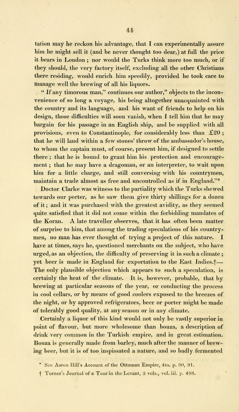 tation may he reckon his advantage, that I can experimentally assure him he might sell it (and be never thought too dear,) at full the price it bears in London ; nor would the Turks think more too much, or if they should, the very factory itself, excluding all the other Christians there residing, would enrich him speedily, provided he took care to manage well the brewing of all his liquors.  If any timorous man, continues our author, objects to the incon- venience of so long a voyage, his being altogether unacquainted with the country and its language, and his want of friends to help on his design, those difficulties will soon vanish, when I tell him that he may bargain for his passage in an English ship, and be supplied with all provisions, even to Constantinople, for considerably less than £20 ; that he will land within a few stones' throw of the ambassador's house, to whom the captain must, of course, present him, if designed to settle there ; that he is bound to grant him his protection and encourage- ment ; that he may have a dragoman, or an interpreter, to wait upon him for a little charge, and still conversing with his countrymen, maintain a trade almost as free and uncontrolled as if in England.* Doctor Clarke was witness to the partiality which the Turks shewed towards our porter, as he saw them give thirty shillings for a dozen of it; and it was purchased Avith the greatest avidity, as they seemed quite satisfied that it did not come within the forbidding mandates of the Koran. A late traveller observes, that it has often been matter of surprise to him, that among the trading speculations of his country- men, no man has ever thought of trying a project of this nature. I have at times, says he, questioned merchants on the subject, who have urged, as an objection, the difficulty of preserving it in such a climate ; yet beer is made in England for exportation to the East Indies.f— The ordy plausible objection which appears to such a speculation, is certainly the heat of the climate. It is, however, probable, that by brewing at particular seasons of the year, or conducting the process in cool cellars, or by means of good coolers exposed to the breezes of the night, or by approved refrigerators, beer or porter might be made of tolerably good quality, at any season or in any climate. Certainly a liquor of this kind would not only be vastly superior in point of flavour, but more wholesome than bouza, a description of drink very common in the Turkish empire, and in great estimation. Bouza is generally made from barley, much after the manner of brew- ing beer, but it is of too inspissated a nature, and so badly fermented * See Aaron Hill's Account of the Ottoman Empire, 4lo. p. 90, 91. f Turner's Journal of S Tour in the Levant, 3 vols., vol. iii. p. 488.