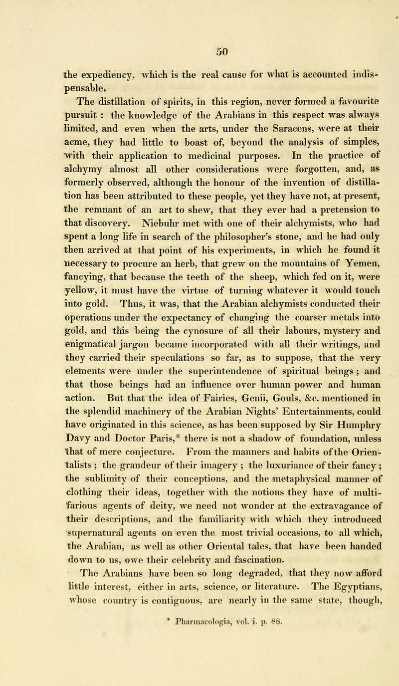 the expediency, which is the real cause for what is accounted indis- pensable. The distillation of spirits, in this region, never formed a favourite pursuit : the knowledge of the Arabians in this respect was always limited, and even when the arts, under the Saracens, were at their acme, they had little to boast of, beyond the analysis of simples, with their application to medicinal purposes. In the practice of alchymy almost all other considerations were forgotten, and, as formerly observed, although the honour of the invention of distilla- tion has been attributed to these people, yet they have not, at present, the remnant of an art to shew, that they ever had a pretension to that discovery. Niebuhr met with one of their alchymists, who had spent a long life in search of the philosopher's stone, and he had only then arrived at that point of his experiments, in which he found it necessary to procure an herb, that grew on the mountains of Yemen, fancying, that because the teeth of the sheep, which fed on it, were yellow, it must have the virtue of turning whatever it would touch into gold. Thus, it was, that the Arabian alchymists conducted their operations under the expectancy of changing the coarser metals into gold, and this being the cynosure of all their labours, mystery and enigmatical jargon became incorporated with all their writings, and they carried their speculations so far, as to suppose, that the very elements were Under the superintendence of spiritual beings; and that those beings had an influence over human power and human action. But that the idea of Fairies, Genii, Gouls, &c. mentioned in the splendid machinery of the Arabian Nights' Entertainments, could have originated in this science, as has been supposed by Sir Humphry Davy and Doctor Paris,* there is not a shadow of foundation, unless that of mere conjecture. From the manners and habits of the Orien- talists ; the grandeur of their imagery ; the luxuriance of their fancy ; the sublimity of their conceptions, and the metaphysical manner of clothing their ideas, together with the notions they have of multi- farious agents of deity, we need not wonder at the extravagance of their descriptions, and the familiarity with which they introduced supernatural agents on even the most trivial occasions, to all which, the Arabian, as well as other Oriental tales, that have been handed down to us, owe their celebrity and fascination. The Arabians have been so long degraded, that they noAV afford little interest, either in arts, science, or literature. The Egyptians, whose country is contiguous, are nearly in the same state, though, * Pharmacologic vol. i- p< 88.