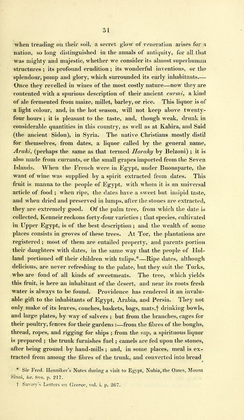 when treading on their soil, a secret glow of veneration arises for a nation, so long distinguished in the annals of antiquity, for all that was mighty and majestic, whether we consider its almost superhuman structures ; its profound erudition; its wonderful inventions, or the splendour, pomp and glory, which surrounded its early inhabitants.— Once they revelled in wines of the most costly nature—now they are contented with a spurious description of their ancient curmi, a kind of ale fermented from maize, millet, barley, or rice. This liquor is of a light colour, and, in the hot season, will not keep above twenty- four hours ; it is pleasant to the taste, and, though weak, drunk in considerable quantities in this country, as well as at Kahira, and Said (the ancient Sidon), in Syria. The native Christians mostly distil for themselves, from dates, a liquor called by the general name, Araki, (perhaps the same as that termed Horaky by Belzoni) ; it is also made from currants, or the small grapes imported from the Seven Islands. When the French were in Egypt, under Buonaparte, the want of wine was supplied by a spirit extracted from dates. This fruit is manna to the people of Egypt, with whom it is an universal article of food ; when ripe, the elates have a sweet but insipid taste, and when dried and preserved in lumps, after the stones are extracted, they are extremely good. Of the palm tree, from which the date is collected, Kenneir reckons forty-four varieties ; that species, cultivated in Upper Egypt, is of the best description; and the wealth of some places consists in groves of these trees. At Tor, the plantations are registered ; most of them are entailed property, and parents portion their daughters with dates, in the same way that the people of Hol- land portioned off their children with tulips.*—Ripe dates, although delicious, are never refreshing to the palate, but they suit the Turks, who are fond of all kinds of sweetmeats. The tree, which yields this fruit, is here an inhabitant of the desert, and near its roots fresh water is always to be found. Providence has rendered it an invalu- able gift to the inhabitants of Egypt, Arabia, and Persia. They not only make of its leaves, couches, baskets, bags, mats,| drinking bowls, and large plates, by way of salvers ; but from the branches, cages for their poultry, fences for their gardens :—from the fibres of the boughs, thread, ropes, and rigging for ships ; from the sap, a spirituous liquor is prepared ; the trunk furnishes fuel; camels are fed upon the stones, after being ground by hand-mills ; and, in some places, meal is ex- tracted from among the fibres of the trunk, and converted into bread * Sir Fred. Henniker's Notes during a visit to Egypt, Nubia, the Oases, Mount Sinai, &c. 8vo. p. 217. f Savary's Letters on Greece, vol. i. p. 267.