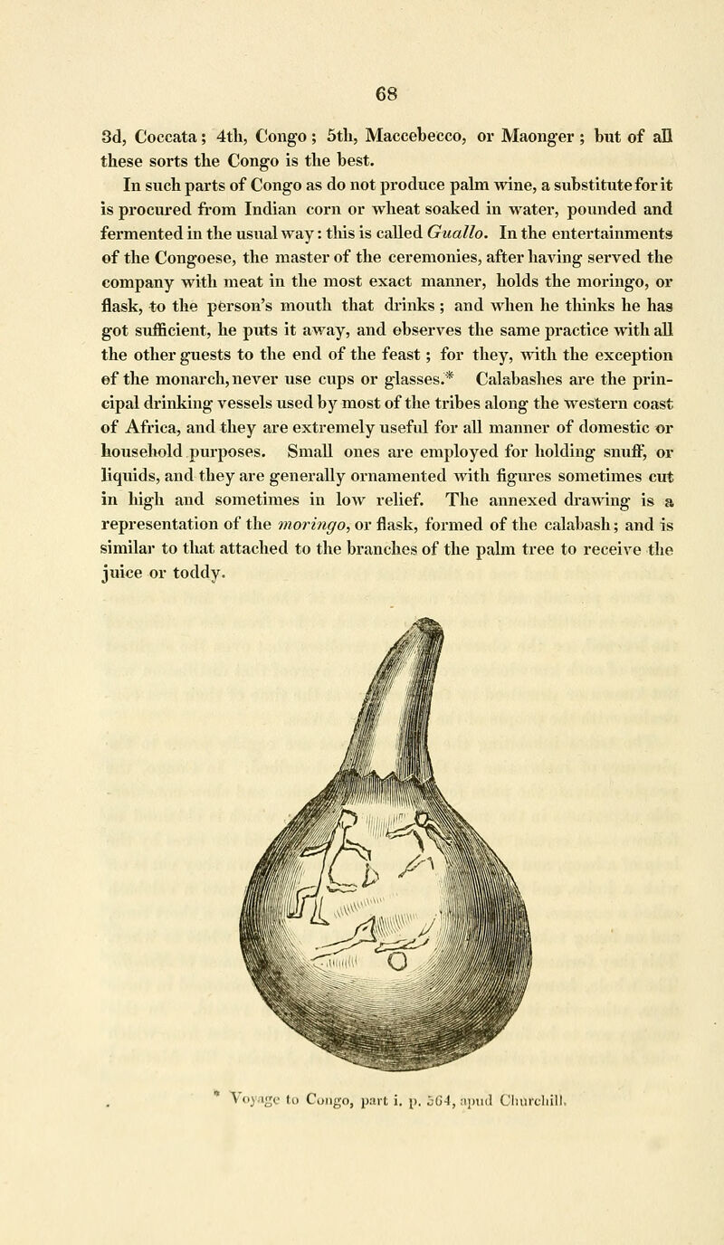 3d, Coccata; 4th, Congo; 5th, Maccebecco, or Maonger ; but of all these sorts the Congo is the best. In such parts of Congo as do not produce palm wine, a substitute for it is procured from Indian corn or wheat soaked in water, pounded and fermented in the usual way: this is called Guallo. In the entertainments of the Congoese, the master of the ceremonies, after having served the company with meat in the most exact manner, holds the moringo, or flask, to the person's mouth that drinks; and when he thinks he has got sufficient, he puts it away, and observes the same practice with all the other guests to the end of the feast; for they, with the exception ©f the monarch, never use cups or glasses.* Calabashes are the prin- cipal drinking vessels used by most of the tribes along the western coast of Africa, and they are extremely useful for all manner of domestic or household purposes. Small ones are employed for holding snuff, or liquids, and they are generally ornamented with figures sometimes cut in high and sometimes in low relief. The annexed drawing is a representation of the moringo, or flask, formed of the calabash; and is similar to that attached to the branches of the palm tree to receive the juice or toddy. Voyage to Congo, part i. p. bGA, apud Clinrdiill