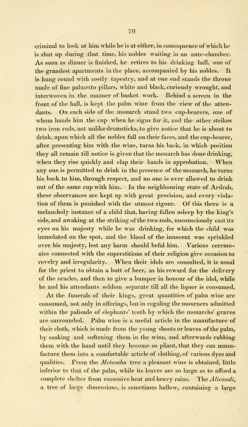 TO criminal to look at him while he is at either, in consequence of which he is shut up during' that time, his nobles waiting in an ante-chamber. As soon as dinner is finished, he retires to his drinking hall, one of the grandest apartments in the place, accompanied by his nobles. It is hung round with costly tapestry, and at one end stands the throne made of fine palmetto pillars, white and black, curiously wrought; and interwoven in the manner of basket work. Behind a screen in the front of the hall, is kept the palm wine from the view of the atten- dants. On each side of the monarch stand two cup-bearers, one of whom hands him the cup when he signs for it, and the other strikes two iron rods, not unlike drumsticks, to give notice that he is about to drink, upon which all the nobles fall on their faces, and the cup-bearer, after presenting him with the wine, turns his back, in which position they all remain till notice is given that the monarch has done drinking, when they rise quickly and clap their hands in approbation. When any one is permitted to drink in the presence of the monarch, he turns his back to him, through respect, and no one is ever allowed to drink out of the same cup with him. In the neighbouring state of Ardrah, these observances are kept up with great precision, and every viola- tion of them is punished with the utmost rigour*. Of this there is a melancholy instance of a child that, having fallen asleep by the king's side, and awaking at the striking of the two rods, unconsciously cast its eyes on his majesty while he was drinking, for which the child was immolated on the spot, and the blood of the innocent was sprinkled over his majesty, lest any harm shoiild befal him. Various ceremo- nies connected with the superstitions of their religion give occasion to revelry and irregularity. When their idols are consulted, it is usual for the priest to obtain a butt of beer, as his reward for the delivery of the oracles, and then to give a bumper in honour of the idol, while he and his attendants seldom separate till all the liquor is consumed. At the funerals of their kings, great quantities of palm wine are consumed, not only in offerings, but in regaling the mourners admitted within the palisade of elephants' teeth by which the monarehs' graves are surrounded. Palm wine is a useful article in the manufacture of their cloth, which is made from the young shoots or leaves of the palm, by soaking and softening them in the wine, and afterwards rubbing them with the band until they become so pliant, that they can manu- facture them into a comfortable article of clothing, of various dyes and qualities. From the Metamba tree a pleasant wine is obtained, little inferior to that of the palm, while its leaves are so large as to afford a complete shelter from excessive heat and heavy rains. The Alicondi, a tree of Large dimensions^ is sometimes hollow, containing a large
