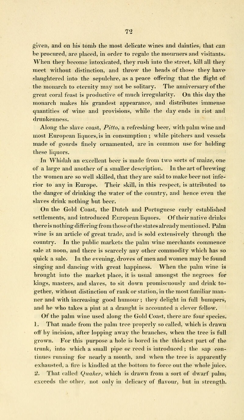 given, and on his tomb the most delicate wines and dainties, that can be procured, are placed, in order to regale the moimiers and visitants. When they become intoxicated, they rush into the street, kill all they meet without distinction, and throw the heads of those they have slaughtered into the sepulchre, as a peace offering that the flight of the monarch to eternity may not be solitary. The anniversary of the great coral feast is productive of much irregularity. On this day the monarch makes his grandest appearance, and distributes immense quantities of wine and provisions, while the day ends in riot and drunkenness. Along the slave coast, Pitto, a refreshing beer, with palm wine and most European liquors, is in consumption ; while pitchers and vessels made of gourds finely ornamented, are in common use for holding these liquors. In Whidah an excellent beer is made from two sorts of maize, one of a large and another of a smaller description. In the art of brewing the women are so well skilled, that they are said to make beer not infe- rior to any in Europe. Their skill, in this respect, is attributed to the danger of drinking the water of the country, and hence even the slaves drink nothing but beer. On the Gold Coast, the Dutch and Portuguese early established settlements, and introduced European liquors. Of their native chinks there is nothing differing from those of the states already mentioned. Palm wine is an article of great trade, and is sold extensively through the country. In the public markets the palm wine merchants commence sale at noon, and there is scarcely any other commodity which has so quick a sale. In the eA^ening, droves of men and women may be found singing and dancing with great happiness. When the palm wine is brought into the market place, it is usual amongst the negroes for kings, masters, and slaves, to sit down promiscuously and drink to- gether, without distinction of rank or station, in the most familiar man- ner and with increasing good humour ; they delight in full bumpers, and he who takes a pint at a draught is accounted a clever fellow. Of the palm wine used along the Gold Coast, there are four species. 1. That made from the palm tree properly so called, which is drawn off by incision, after lopping away the branches, when the tree is full grown. For this purpose a hole is bored in the thickest part of the trunk, into which a small pipe or reed is introduced; the sap con- tinues running for nearly a month, and when the tree is apparently exhausted, a fire is kindled at the bottom to force out the whole juice. 2. That railed Quaker, which is drawn from a sort of dwarf palm, exceeds the other, not only in delicacy of flavour, but in strength.