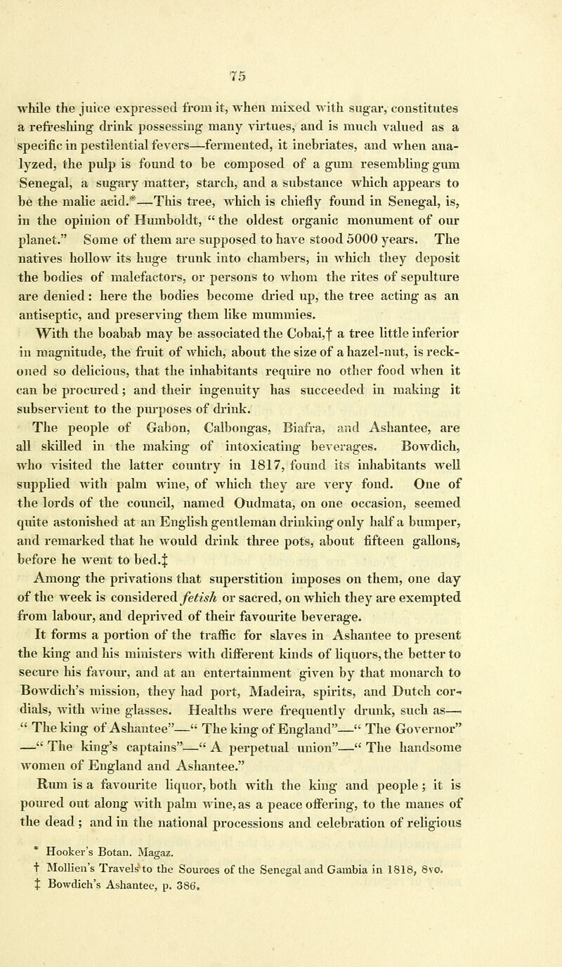 while the juice expressed from it, when mixed with sugar, constitutes a refreshing drink possessing many virtues, and is much valued as a specific in pestilential fevers—fermented, it inebriates, and when ana- lyzed, the pulp is found to be composed of a gum resembling gum Senegal, a sugary matter, starch, and a substance which appears to be the malic acid.*—This tree, which is chiefly found in Senegal, is, in the opinion of Humboldt,  the oldest organic monument of our planet. Some of them are supposed to have stood 5000 years. The natives hollow its huge trunk into chambers, in winch they deposit the bodies of malefactors, or persons to whom the rites of sepulture are denied: here the bodies become dried up, the tree acting as an antiseptic, and preserving them like mummies. With the boabab may be associated the Cobai,f a tree little inferior in magnitude, the fruit of which, about the size of a hazel-nut, is reck- oned so delicious, that the inhabitants require no other food when it can be procured; and their ingenuity has succeeded in making it subservient to the purposes of drink. The people of Gabon, Calbongas, Biafra, and Ashantee, are all skilled in the making of intoxicating beverages. Bowdich, who visited the latter country in 1817, found its inhabitants well supplied with palm wine, of which they are very fond. One of the lords of the council, named Oudmata, on one occasion, seemed quite astonished at an English gentleman drinking only half a bumper, and remarked that he would drink three pots, about fifteen gallons, before he went to bed.| Among the privations that superstition imposes on them, one day of the week is considered fetish or sacred, on which they are exempted from labour, and deprived of their favourite beverage. It forms a portion of the traffic for slaves in Ashantee to present the king and his ministers with different kinds of liquors, the better to secure his favour, and at an entertainment given by that monarch to Bowdich's mission, they had port, Madeira, spirits, and Dutch cor- dials, with wine glasses. Healths were frequently drunk, such as—.  The king of Ashantee— The king of England— The Governor — The king's captains— A perpetual union— The handsome women of England and Ashantee. Rum is a favourite liquor, both with the king and people; it is poured out along with palm wine, as a peace offering, to the manes of the dead ; and in the national processions and celebration of religious Hooker's Botan. Magaz. t Mollien's Travels to the Sources of the Senegal and Gambia in 1818, 8vo. \ Bowdich's Ashantee, p. 386,