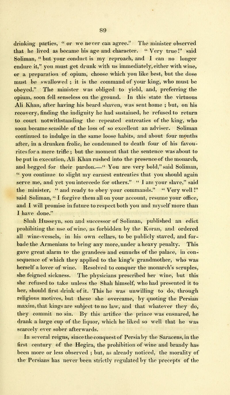 drinking parties,  or we never can agree. The minister observed that he lived as became his age and character.  Very true! said Soliman,  but your conduct is my reproach, and I can no longer endure it, you must get drunk with us immediately, either with wine, or a preparation of opium, choose which you like best, but the dose must be swallowed ; it is the command of your king, who must be obeyed. The minister was obliged to yield, and, preferring the opium, soon fell senseless on the ground. In this state the virtuous Ali Khan, after having his beard shaven, was sent home ; but, on his recovery, finding the indignity he had sustained, he refused to return to court notwithstanding the repeated entreaties of the king, who soon became sensible of the loss of so excellent an adviser. Soliman continued to indulge in the same loose habits, and about four months after, in a drunken frolic, he condemned to death four of his favou- rites for a mere trifle ; but the moment that the sentence was about to be put in execution, Ali Khan rushed into the presence of the monarch, and begged for their pardon.— You are very bold, said Soliman,  you continue to slight my earnest entreaties that you should again serve me, and yet you intercede for others.  I am your slave, said the minister,  and ready to obey your commands.  Very wellI said Soliman,  I forgive them all on your account, resume your office, and I will promise in future to respect both you and myself more than I have done. Shah Husseyn, son and successor of Soliman, published an edict prohibiting the use of wine, as forbidden by the Koran, and ordered all wine-vessels, in his own cellars, to be publicly staved, and for- bade the Armenians to bring any more, under a heavy penalty. This gave great alarm to the grandees- and eunuchs of the palace, in con- sequence of which they applied to the king's grandmother, who was herself a lover of wine. Resolved to conquer the monarch's scruples, she feigned sickness. The physicians prescribed her wine, but this she refused to take unless the Shah himself, who had presented it to her, should first drink of it. This he was unwilling to do, through religious motives, but these she overcame, by quoting the Persian maxim, that kings are subject to no law, and that whatever they do, they commit no sin. By this artifice the prince was ensnared, he drank a large cup of the liquor, which he liked so well that he was scarcely ever sober afterwards. In several reigns, since the conquest of Persia by the Saracens, in the first century of the Hegira, the prohibition of wine and brandy has been more or less observed ; but, as already noticed, the morality of the Persians has never been strictly regulated by the precepts of the