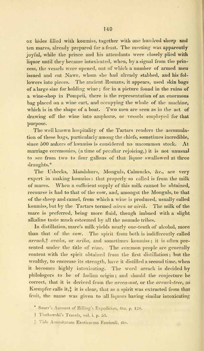 ox hides filled with koumiss, together with one hundred sheep and ten mares, already prepared for a feast. The meeting was apparently- joyful, while the prince and his attendants were closely plied with liquor until they became intoxicated, when, by a signal from the prin- cess, the vessels were opened, out of which a number of armed men issued and cut Nawr, whom she had already stabbed, and his fol- lowers into pieces. The ancient Romans, it appears, used skin bags of a large size for holding Aviue ; for in a picture found in the ruins of a wine-shop in Pompeii, there is the representation of an enormous bag placed on a wine cart, and occupying the whole of the machine, which is in the shape of a boat. Two men are seen as in the act of drawing off the wine into amphorae, or vessels employed for that purpose. The well known hospitality of the Tartars renders the accumula- tion of these bags, particularly among the chiefs, sometimes incredible, since 500 ankers of koumiss is considered no uncommon stock. At marriage ceremonies, (a time of peculiar rejoicing,) it is not unusual to see from two to four gcillons of that liquor swallowed at three draughts.* The Usbecks, Mandshurs, Monguls, Calmucks, &c, are very expert in making koumiss : that properly so called is from the milk of mares. When a sufficient supply of this milk cannot be obtained, recourse is had to that of the cow, and, amongst the Monguls, to that of the sheep and camel, from which a wine is produced, usually called koumiss, but by the Tartars termed airen or airik. The milk of the mare is preferred, being more fluid, though imbued with a slight alkaline taste much esteemed by all the nomade tribes. In distillation, mare's milk yields nearly one-tenth of alcohol, more than that of the cow. The spirit from both is indifferently called arrack,^ araka, or arika, and sometimes koumiss; it is often pre- sented under the title of vina. The common people are generally content with the spirit obtained from the first distillation; but the wealthy, to encrease its strength, have it distilled a second time, when it becomes highly intoxicating. The word arrack is decided by philologers to be of Indian origin ; and should the conjecture be correct, that it is derived from the areca-nut, or the arrack-tree, as Koempfer calls it,J it is clear, that as a spirit was extracted from that fruit, the name was given to all liquors having similar intoxicating Saucr's Account of Billing's Expedition, 4to. p. 128. t Timkowski's Travels, vol. i. p. 53. ide Amenitatum Exoticarum Fasciculi, 4to.