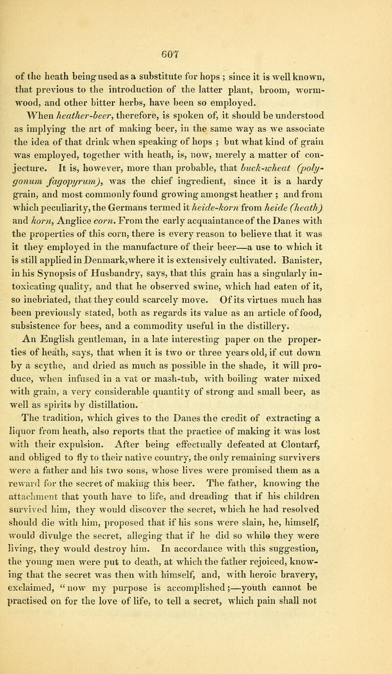 of the heath being used as a substitute for hops ; since it is well known, that previous to the introduction of the latter plant, broom, worm- wood, and other bitter herbs, have been so employed. When heather-beer, therefore, is spoken of, it should be understood as implying the art of making beer, in the same way as we associate the idea of that drink when speaking of hops ; but what kind of grain was employed, together with heath, is, now, merely a matter of con- jecture. It is, however, more than probable, that buck-wheat (poly- gonum fagopyrum), was the chief ingredient, since it is a hardy grain, and most commonly found growing amongst heather ; and from which pecidiarity, the Germans termed it heide-horn from heide (heath) and horn, Anglice corn. From the early acquaintance of the Danes with the properties of this corn, there is every reason to believe that it was it they employed in the manufacture of their beer—a use to which it is still applied in Denmark,where it is extensively cultivated. Banister, in his Synopsis of Husbandry, says, that this grain has a singularly in- toxicating quality, and that he observed swine, which had eaten of it, so inebriated, that they could scarcely move. Of its virtues much has been previously stated, both as regards its value as an article of food, subsistence for bees, and a commodity useful in the distillery. An English gentleman, in a late interesting paper on the proper- ties of heath, says, that when it is two or three years old, if cut down by a scythe, and dried as much as possible in the shade, it will pro- duce, when infused in a vat or mash-tub, with boiling water mixed with grain, a very considerable quantity of strong and small beer, as well as spirits by distillation. The tradition, which gives to the Danes the credit of extracting a liquor from heath, also reports that the practice of making it was lost with their expulsion. After being effectually defeated at Clontarf, and obliged to fly to their native country, the only remaining survivers were a father and his two sons, whose lives were promised them as a reward for the secret of making this beer. The father, knowing the attachment that youth have to life, and dreading that if his children survived him, they would discover the secret, which he had resolved should die with him, proposed that if his sons were slain, he, himself, would divulge the secret, alleging that if he did so while they were living, they would destroy him. In accordance with this suggestion, the young men were put to death, at which the father rejoiced, know- ing that the secret was then with himself, and, with heroic bravery, exclaimed,  now my purpose is accomplished;—youth cannot be practised on for the love of life, to tell a secret, which pain shall not