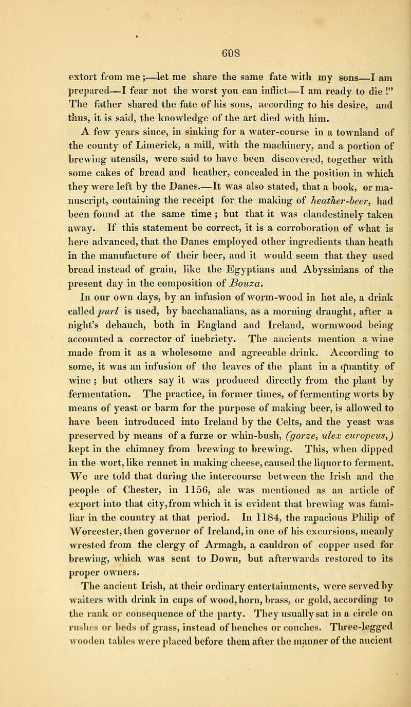 extort from me ;—let me share the same fate with my sons—I am prepared—I fear not the worst you can inflict—I am ready to die ! The father shared the fate of his sons, according to his desire, and thus, it is said, the knowledge of the art died with him. A few years since, in sinking for a water-course in a townland of the county of Limerick, a mill, with the machinery, and a portion of brewing utensils, were said to have been discovered, together with some cakes of bread and heather, concealed in the position in which they were left by the Danes.—It was also stated, that a book, or ma- nuscript, containing the receipt for the making of heather-beer, had been found at the same time ; but that it was clandestinely taken away. If this statement be correct, it is a corroboration of what is here advanced, that the Danes employed other ingredients than heath in the manufacture of their beer, and it would seem that they used bread instead of grain, like the Egyptians and Abyssinians of the present day in the composition of Bouza. In our own days, by an infusion of worm-wood in hot ale, a drink called purl is used, by bacchanalians, as a morning draught, after a night's debauch, both in England and Ireland, wormwood being accounted a corrector of inebriety. The ancients mention a wine made from it as a wholesome and agreeable drink. According to some, it was an infusion of the leaves of the plant in a (Quantity of wine ; but others say it was produced directly from the plant by fermentation. The practice, in former times, of fermenting worts by means of yeast or barm for the purpose of making beer, is allowed to have been introduced into Ireland by the Celts, and the yeast was preserved by means of a furze or whin-bush, fgorze, ulex europeus,) kept in the chimney from brewing to brewing. This, when dipped in the wort, like rennet in making cheese, caused the liquor to ferment. We are told that during the intercourse between the Irish and the people of Chester, in 1156, ale was mentioned as an article of export into that city, from which it is evident that brewing was fami- liar in the country at that period. In 1184, the rapacious Philip of Worcester, then governor of Ireland, in one of his excursions, meanly wrested from the clergy of Armagh, a cauldron of copper used for brewing, which was sent to Down, but afterwards restored to its proper owners. The ancient Irish, at their ordinary entertainments, were served by waiters with drink in cups of wood, horn, brass, or gold, according to the rank or consequence of the party. They usually sat in a circle on rushes or beds of grass, instead of benches or couches. Three-legged wooden tables were placed before them after the manner of the ancient