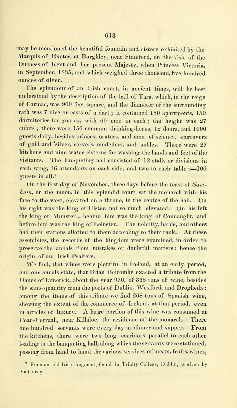 may be mentioned the beautiful fountain and cistern exhibited by the Marquis of Exeter, at Burghley, near Stamford, on the visit of the Duchess of Kent and her present Majesty, when Princess Victoria, in September, 1835, and which weighed three thousand, five hundred ounces of silver. The splendour of an Irish court, in ancient times, will be best understood by the description of the hall of Tara, which, in the reign of Cormac, was 900 feet square, and the diameter of the surrounding rath was 7 dice or casts of a dart; it contained 150 apartments, 150 dormitories for guards, with 60 men in each ; the height was 27 cubits ; there were 150 common drinking-horns, 12 doors, and 1000 guests daily, besides princes, orators, and men of science, engravers of gold and silver, carvers, modellers, and nobles. There were 27 kitchens and nine water-cisterns for washing the hands and feet of the visitants. The banqueting hall consisted of 12 stalls or divisions in each wing, 16 attendants on each side, and two to each table :—100 guests in all.* On the first day of November, three days before the feast of Sam- huin, or the moon, in this splendid court sat the monarch with his face to the west, elevated on a throne, in the centre of the hall. On his right was the king of Ulster, not so much elevated. On his left the king of Munster ; behind him was the king of Connaught, and before him was the king of Leinster. The nobility, bards, and others had their stations allotted to them according to their rank. At these assemblies, the records of the kingdom were examined, in order to preserve the annals from mistakes or doubtful matters : hence the origin of our Irish Psalters. We find, that wines were plentiful in Ireland, at an early period, and our annals state, that Brian Boiromhe exacted a tribute from the Danes of Limerick, about the year 970, of 865 tuns of wine, besides the same quantity from the ports of Dublin, Wexford, and Drogheda: among the items of this tribute we find 268 tuns of Spanish wine, shewing the extent of the commerce of Ireland, at that period, even in articles of luxury. A large portion of this wine was consumed at Cean-Corraah, near Killaloe, the residence of the monarch. There one hundred servants were every day at dinner and supper. From the- kitchens, there were two long corridors parallel to each other leading to the banqueting hall, along which the servants were stationed, passing from hand to hand the various services of meats, fruits, wines, * From an old Irish fragment, found in Trinity College, Dublin, as given by Vallancey.