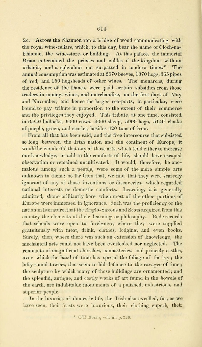 &c. Across the Shannon ran a bridge of wood communicating with the royal wine-cellars, which, to this day, bear the name of Cloch-na- Fhionne, the wine-store, or building. At this palace, the immortal Brian entertained the princes and nobles of the kingdom with an urbanity and a splendour not surpassed in modern times.* The annual consumption was estimated at 2670 beeves, 1370 hogs, 365 pipes of red, and 150 hogsheads of other wines. The monarchs, during tho residence of the Danes, were paid certain subsidies from those traders in money, wines, and merchandise, on the first days of May and November, and hence the larger sea-ports, in particular, were bound to pay tribute in proportion to the extent of their commerce and the privileges they enjoyed. This tribute, at one time, consisted in 6,240 bullocks, 6000 cows, 4000 sheep, 5000 hogs, 5140 cloaks of purple, green, and scarlet, besides 420 tons of iron. From all that has been said, and the free intercourse that subsisted so long between the Irish nation and the continent of Europe, it would be wonderful that any of those arts, which tend either to increase our knowledge, or add to the comforts of life, should have escaped observation or remained uncultivated. It would, therefore, be ano- malous among such a people, were some of the more simple arts unknown to them; so far from that, we find that they were scarcely ignorant of any of those inventions or discoveries, which regarded national interests or domestic comforts. Learning, it is generally admitted, shone brilliantly here when most of the other portions of Em-ope were immersed in ignorance. Such was the proficiency of the nation in literature, that the Anglo-Saxons and Scots acquired from this country the elements of their learning or philosophy. Bede records that schools were open to foreigners, where they were supplied gratuitously with meat, drink, clothes, lodging, and even books. Surely, then, where there was such an extension of knowledge, the mechanical arts could not have been overlooked nor neglected. The remnants of magnificent churches, monasteries, and princely castles, over which the hand of time has spread the foliage of the ivy; the lofty round-towers, that seem to bid defiance to the ravages of time; the sculpture by which many of those buildings are ornamented; and the splendid, antique, and costly works of art found in the bowels of the earth, are indubitable monuments of a polished, industrious, and superior people. In the luxuries of domestic life, the Irish also excelled, for, as we luive seen, (heir feasts were luxurious, their clothing superb, their * O'Halloran, vol. iii. p. 33'J.