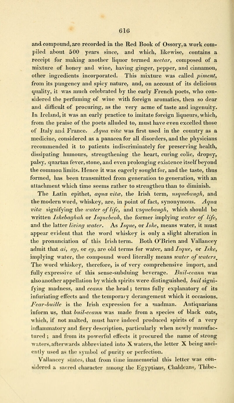 and compound, are recorded in the Red Book of Ossory, a work com- piled about 500 years since, and which, likewise, contains a receipt for making another liquor termed nectar, composed of a mixture of honey and wine, having ginger, pepper, and cinnamon, other ingredients incorporated. This mixture was called piment, from its pungency and spicy nature, and, on account of its delicious quality, it was much celebrated by the early French poets, who con- sidered the perfuming of wine with foreign aromatics, then so dear and difficult of procuring, as the very acme of taste and ingenuity. In Ireland, it was an early practice to imitate foreign liqueurs, which, from the praise of the poets alluded to, must have even excelled those of Italy and France. Aqua vitcs was first used in the country as a medicine, considered as a panacea for all disorders, and the physicians recoiumended it to patients indiscriminately for preserving health, dissipating humours, strengthening the heart, curing colic, dropsy, palsy, quartan fever, stone, and even prolonging existence itself beyond the common limits. Hence it was eagerly sought for, and the taste, thus formed, has been transmitted from generation to generation, with an attachment which time seems rather to strengthen than to diminish. The Latin epithet, aqua vita, the Irish term, usquebaugh, and the modern word, whiskey, are, in point of fact, synonymous. Aqua vitce signifying the water of life, and vsquebaugh, which should be written Iskebaghah or Isquebeoh, the former implying water of life, and the latter living water. As Isque, or Iske> means water, it must appear evident that the word whiskey is only a slight alteration in the pronunciation of this Irish term. Both O'Brien and Vallancey admit that ai, ay, or eg, are old terms for water, and Isque, or Iske, implying water, the compound word literally means water of icaters^ The word whiskey, therefore, is of very comprehensive import, and fully expressive of this sense-subduing beverage. Buil-ceann was also another appellation by which spirits were distinguished, buil signi- fying madness, and ceann the head; terms fully explanatory of its infuriating effects and the temporary derangement which it occasions. Fear-buille is the Irish expression for a madman. Antiquarians inform us, that buil-ceann was made from a species of black oats, which, if not malted, must have indeed produced spirits of a very inflammatory and fiery description, particularly when newly manufac- tured ; and from its powerful effects it procured the name of strong waters, afterwards abbreviated into X waters, the letter X being anci- ently used as the symbol of purity or perfection. Vallancey states, that from time immemorial this letter was con- sidered a sacred character among the Egyptiaus, Chaldeans, Thibe-