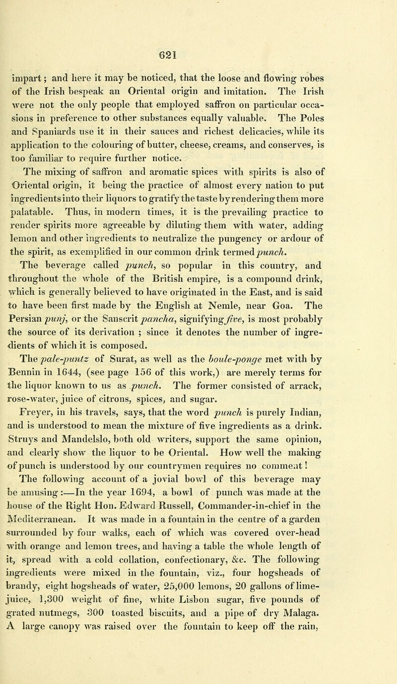 impart; and here it may be noticed, that the loose and flowing robes of the Irish bespeak an Oriental origin and imitation. The Irish were not the only people that employed saffron on particular occa- sions in preference to other substances equally valuable. The Poles and Spaniards use it in their sauces and richest delicacies, while its application to the colouring of butter, cheese, creams, and conserves, is too familiar to require further notice. The mixing of saffron and aromatic spices with spirits is also of Oriental origin, it being the practice of almost every nation to put ingredients into their liquors to gratify the taste by rendering them more palatable. Thus, in modern times, it is the prevailing practice to render spirits more agreeable by diluting them with water, adding lemon and other ingredients to neutralize the pungency or ardour of the spirit, as exemplified in our common drink termed punch. The beverage called punch, so popular in this country, and throughout the whole of the British empire, is a compound drink, which is generally believed to have originated in the East, and is said to have been first made by the English at Nemle, near Goa. The Persian punj, or the Sanscrit pancha, signifying^e, is most probably the source of its derivation ; since it denotes the number of ingre- dients of which it is composed. The pale-puntz of Surat, as well as the boule-ponge met with by Bennin in 1644, (see page 156 of this work,) are merely terms for the liquor known to us as punch. The former consisted of arrack, rose-water, juice of citrons, spices, and sugar. Freyer, in his travels, says, that the word punch is purely Indian, and is understood to mean the mixture of five ingredients as a drink. Struys and Mandelslo, both old writers, support the same opinion, and clearly show the liquor to be Oriental. How well the making of punch is understood by our countrymen requires no comment! The following account of a jovial bowl of this beverage may be amusing :—In the year 1694, a bowl of punch was made at the house of the Right Hon. Edward Russell, Commander-in-chief in the Mediterranean. It was made in a fountain in the centre of a garden surrounded by four walks, each of which was covered over-head with orange and lemon trees, and having a table the whole length of it, spread with a cold collation, confectionary, &c. The following ingredients were mixed in the fountain, viz., four hogsheads of brandy, eight hogsheads of water, 25,000 lemons, 20 gallons of lime- juice, 1,300 weight of fine, white Lisbon sugar, five pounds of grated nutmegs, 300 toasted biscuits, and a pipe of dry Malaga. A large canopy Avas raised over the fountain to keep off the rain,