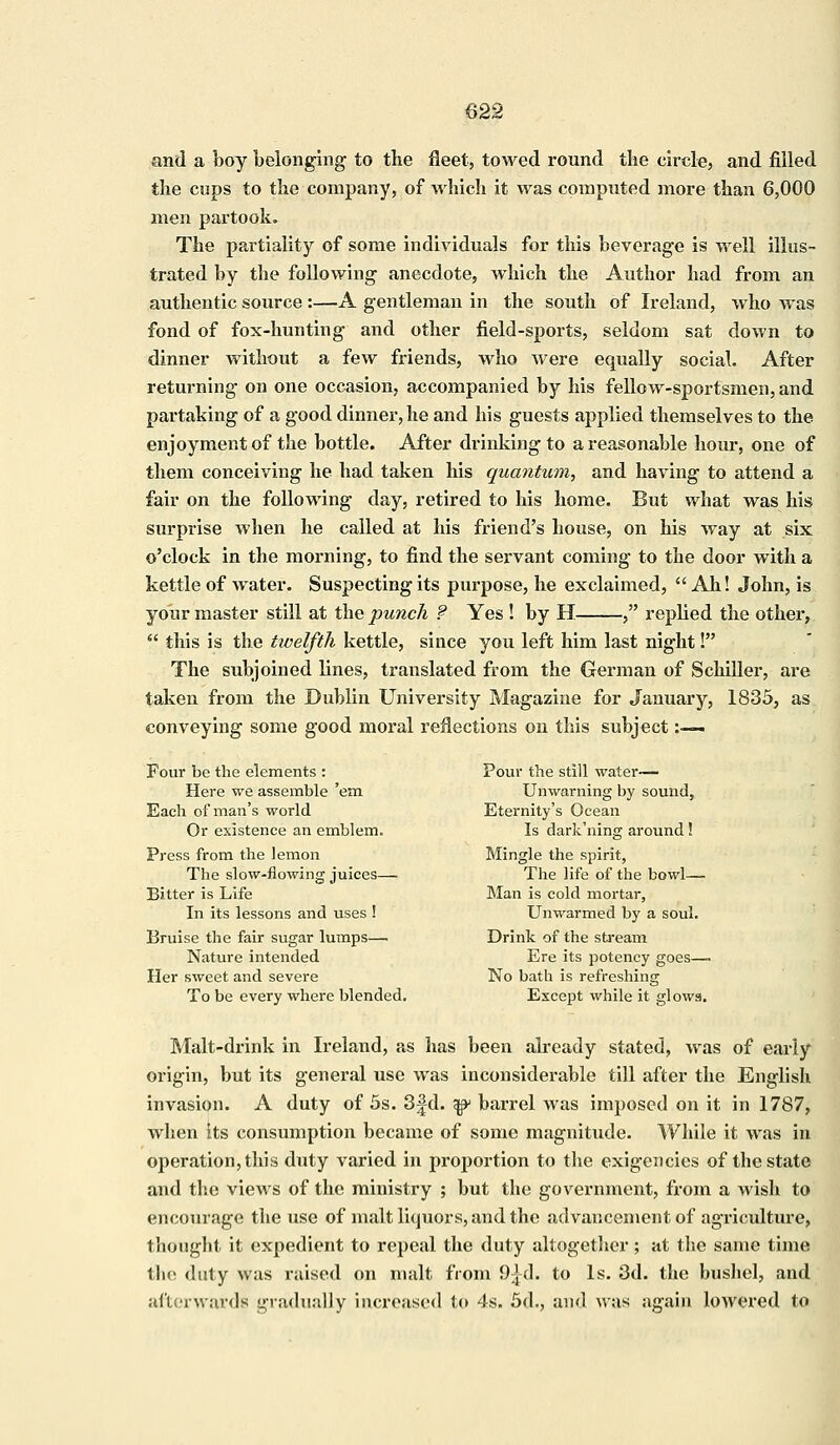 and a boy belonging to the fleet, towed round the circle, and filled the cups to the company, of which it was computed more than 6,000 men partook. The partiality of some individuals for this beverage is well illus- trated by the following anecdote, which the Author had from an authentic source :—A gentleman in the south of Ireland, who was fond of fox-hunting and other field-sports, seldom sat down to dinner without a few friends, who were equally social. After returning on one occasion, accompanied by his fellow-sportsmen, and partaking of a good dinner, he and his guests applied themselves to the enjoyment of the bottle. After drinking to a reasonable hour, one of them conceiving he had taken his quantum, and having to attend a fair on the following day, retired to his home. But what was his surprise when he called at his friend's house, on his way at six o'clock in the morning, to find the servant coming to the door with a kettle of water. Suspecting its purpose, he exclaimed,  Ah! John, is your master still at the punch ? Yes ! by H , replied the other,  this is the twelfth kettle, since you left him last night! The subjoined lines, translated from the German of Schiller, are taken from the Dublin University Magazine for January, 1835, as conveying some good moral reflections on this subject:—— Four be the elements : Here we assemble 'em Each of man's world Or existence an emblem. Press from the lemon The slow-flowing juices— Bitter is Life In its lessons and uses ! Bruise the fair sugar lumps— Nature intended Her sweet and severe To be every where blended. Pour the still water— Unwarning by sound, Eternity's Ocean Is dark'ning around! Mingle the spirit, The life of the bowl— Man is cold mortar, Unwarmed by a soul. Drink of the stream Ere its potency goes— No bath is refreshing Except while it glows. Malt-drink in Ireland, as has been already stated, was of early origin, but its general use was inconsiderable till after the English invasion. A duty of 5s. 3fd. ^ barrel was imposed on it in 1787, when Its consumption became of some magnitude. While it was in operation, this duty varied in proportion to the exigencies of the state and the views of the ministry ; but the government, from a wish to encourage the use of malt liquors, and the advancement of agriculture, thought it expedient to repeal the duty altogether ; at the same time the duty was raised on malt from O^d. to Is. 3d. the bushel, and afterwards gradually increased to 4s. 5d., and was again lowered to