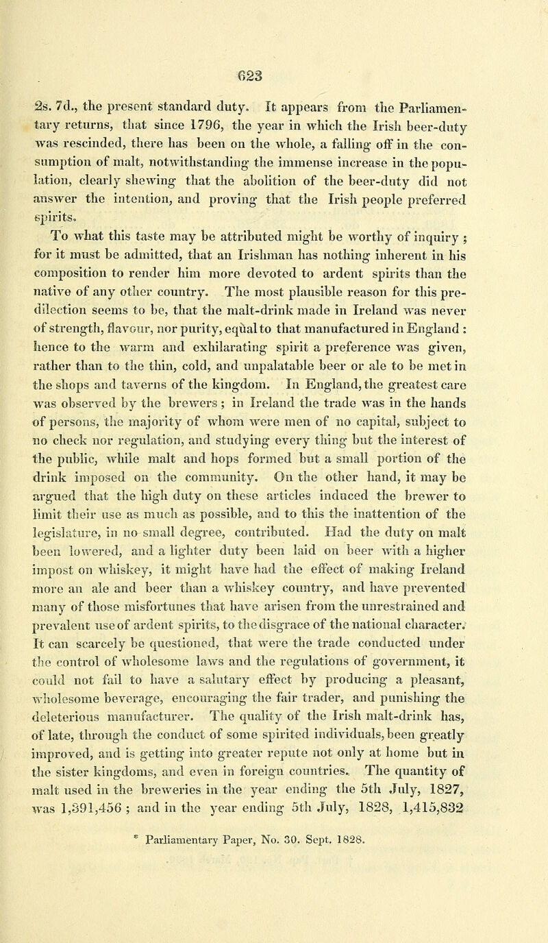 2s. 7d., the present standard duty. It appears from the Parliamen- tary returns, that since 1796, the year in which the Irish beer-duty was rescinded, there has been on the whole, a falling off in the con- sumption of malt, notwithstanding the immense increase in the popu- lation, clearly shewing that the abolition of the beer-duty did not answer the intention, and proving that the Irish people preferred spirits. To what this taste may be attributed might be worthy of inquiry ; for it must be admitted, that an Irishman has nothing inherent in his composition to render him more devoted to ardent spirits than the native of any other country. The most plausible reason for this pre- dilection seems to be, that the malt-drink made in Ireland was never of strength, flavour, nor purity, equal to that manufactured in England : hence to the warm and exhilarating spirit a preference was given, rather than to the thin, cold, and unpalatable beer or ale to be met in the shops and taverns of the kingdom. In England, the greatest care was observed by the brewers ; in Ireland the trade was in the hands of persons, the majority of whom were men of no capital, subject to no check nor regulation, and studying every thing but the interest of the public, while malt and hops formed but a small portion of the drink imposed on the community. On the other hand, it may be argued that the high duty on these articles induced the brewer to limit their use as much as possible, and to this the inattention of the legislature, in no small degree, contributed. Had the duty on malt been lowered, and a lighter duty been laid on beer with a higher impost on whiskey, it might have had the effect of making Ireland more an ale and beer than a whiskey country, and have prevented many of those misfortunes that have arisen from the unrestrained and prevalent use of ardent spirits, to the disgrace of the national character. It can scarcely be questioned, that were the trade conducted under the control of wholesome laws and the regulations of government, it could not fail to have a salutary effect by producing a pleasant, wholesome beverage, encouraging the fair trader, and punishing the deleterious manufacturer. The quality of the Irish malt-drink has, of late, through the conduct of some spirited individuals, been greatly improved, and is getting into greater repute not only at home but in the sister kingdoms, and even in foreign countries* The quantity of malt used in the breweries in the year ending the 5th July, 1827, was 1,391,456 ; and in the year ending 5th July, 1828, 1,415,832 * Parliamentary Paper, No. 30. Sept. 1828.