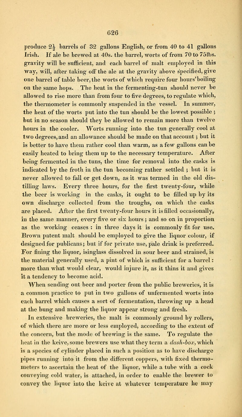 produce 2| barrels of 32 gallons English, or from 40 to 41 gallons Irish. If ale be brewed at 40s. the barrel, worts of from 70 to 751bs. gravity will be sufficient, and each barrel of malt employed in this way, will, after taking off the ale at the gravity above specified, give one barrel of table beer, the worts of which require four hours'boiling on the same hops. The heat in the fermenting-tun should never be allowed to rise more than from four to five degrees, to regulate which, the thermometer is commonly suspended in the vessel. In summer, the heat of the worts put into the tun should be the lowest possible ; but in no season should they be allowed to remain more than twelve hours in the cooler. Worts running into the tun generally cool at two degrees, and an allowance should be made on that account; but it is better to have them rather cool than warm, as a few gallons can be easily heated to bring them up to the necessary temperature. After being fermented in the tuns, the time for removal into the casks is indicated by the froth in the tun becoming rather settled ; but it is never allowed to fall or get down, as it was termed in the old dis- tilling laws. Every three hours, for the first twenty-four, while the beer is working in the casks, it ought to be filled up by its own discharge collected from the troughs, on which the casks are placed. After the first twenty-four hours it is filled occasionally, in the same manner, every five or six hours; and so on in proportion as the working ceases : in three days it is commonly fit for use. Brown patent malt should be employed to give the liquor colour, if designed for publicans; but if for private use, pale drink is preferred. For fining the liquor, isinglass dissolved in sour beer and strained, is the material generally used, a pint of which is sufficient for a barrel: more than what would clear, would injure it, as it thins it and gives it a tendency to become acid. When sending out beer and porter from the public breweries, it is a common practice to put in two gallons of unfermented worts into each barrel which causes a sort of fermentation, throwing up a head at the bung and making the liquor appear strong and fresh. In extensive breweries, the malt is commonly ground by rollers, of which there are more or less employed, according to the extent of the concern, but the mode of brewing is the same. To regulate the heat in the keive, some brewers use what they term a dash-box, which is a species of cylinder placed in such a position as to have discharge pipes running into it from the different coppers, with fixed thermo- meters to ascertain the heat of the liquor, while a tube with a cock conveying cold water, is attached, in order to enable the brewer to convey the liquor into the keive at whatever temperature he may