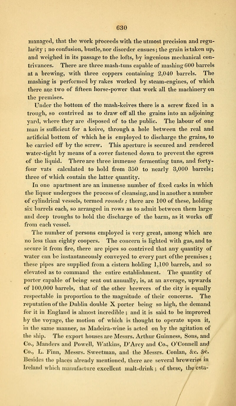 managed, that the work proceeds with the utmost precision and regu- larity ; no confusion, hustle, nor disorder ensues; the grain is taken up, and weighed in its passage to the lofts, hy ingenious mechanical con- trivances. There are three mash-tuns capable of mashing 600 barrels at a brewing, with three coppers containing 2,040 barrels. The mashing is performed by rakes worked by steam-engines, of which there ai;e two of fifteen horse-power that work all the machinery on the premises. Under the bottom of the mash-keives there is a screw fixed in a trough, so contrived as to draw off all the grains into an adjoining yard, where they are disposed of to the public. The labour of one man is sufficient for a keive, through a hole between the real and artificial bottom of which he is employed to discharge the grains, to be carried off by the screw. This aperture is secured and rendered water-tight by means of a cover fastened down to prevent the egress of the liquid. There are three immense fermenting tuns, and forty- four vats calculated to hold from 350 to nearly 3,000 barrels; three of which contain the latter quantity. In one apartment are an immense number of fixed casks in which the liquor undergoes the process of cleansing, and in another a number of cylindrical vessels, termed rounds ; there are 100 of these, holding six barrels each, so arranged in rows as to admit between them large and deep troughs to hold the discharge of the barm, as it works off from each vessel. The number of persons employed is very great, among which are no less than eighty coopers. The concern is lighted with gas, and to secure it from fire, there are pipes so contrived that any quantity of water can be instantaneously conveyed to every part ofthe premises ; these pipes are supplied from a cistern holding 1,100 barrels, and so elevated as to command the entire establishment. The quantity of porter capable of being sent out annually, is, at an average, upwards of 100,000 barrels, that of the other brewers ofthe city is equally respectable in proportion to the magnitude of their concerns. The reputation of the Dublin double X porter being so high, the demand for it in England is almost incredible ; and it is said to be improved by the voyage, the motion of which is thought to operate upon it, in the same manner, as Madeira-wine is acted on by the agitation of the ship. The export houses are Messrs. Arthur Guinness, Sons, and Co., Mandcrs and Powell, Watkins, D'Arcy and Co., O'Connell and Co., L. Finn, Messrs. Sweetman, and the Messrs. Conlan, &c. &c Besides the places already mentioned, there are several breweries in Ireland which manufacture excellent malt-drink ; of these, the esta-