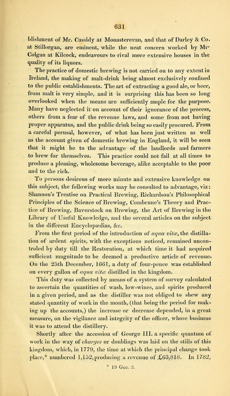 blishment of Mr. Cassidy at Monasterevan, and that of Darley & Co. at Stillorgan, are eminent, while the neat concern worked by Mr* Golgan at Kilcock, endeavours to rival more extensive houses in the quality of its liquors. The practice of domestic brewing is not carried on to any extent in Ireland, the making of malt-drink being almost exclusively confined to the public establishments. The art of extracting a good ale, or beer, from malt is very simple, and it is surprising this has been so long overlooked when the means are sufficiently ample for the purpose. Many have neglected it on account of their ignorance of the process, others from a fear of the revenue laws, and some from not having proper apparatus, and the public drink being so easily procured. From a careful perusal, however, of what has been just written as well as the account given of domestic brewing in England, it will be seen that it might be to the advantage of the landlords and farmers to brew for themselves. This practice could not fail at all times to produce a pleasing, wholesome beverage, alike acceptable to the poor and to the rich. To persons desirous of more minute and extensive knowledge on this subject, the following works may be consulted to advantage, viz: Shannon's Treatise on Practical Brewing, Richardson's Philosophical Principles of the Science of Brewing, Combrune's Theory and Prac- tice of Brewing, Baverstock on Brewing, the Art of Brewing in the Library of Useful Knowledge, and the several articles on the subject in the different Encyclopaedias, &c. From the first period of the introduction of aqua vitce, the distilla- tion of ardent spirits, with the exceptions noticed, remained uncon- troled by duty till the Restoration, at which time it had acquired sufficient magnitude to be deemed a productive article of revenue. On the 25th December, 1661, a duty of four-pence was established on every gallon of aqua vitce distilled in the kingdom. This duty was collected by means of a system of survey calculated to ascertain the quantities of wash, low-wines, and spirits produced in a given period, and as the distiller was not obliged to shew any stated quantity of work in the month, (that being the period for mak- ing up the accounts,) the increase or decrease depended, in a great measure, on the vigilance and integrity of the officer, whose business it was to attend the distillery. Shortly after the accession of George III. a specific quantum of work in the way of charges or doublings was laid on the stills of this kingdom, which, in 1779, the time at which the principal change took place,* numbered 1,152, producing a revenue of £63,818. In 1782;, * 19 Geo. 3,