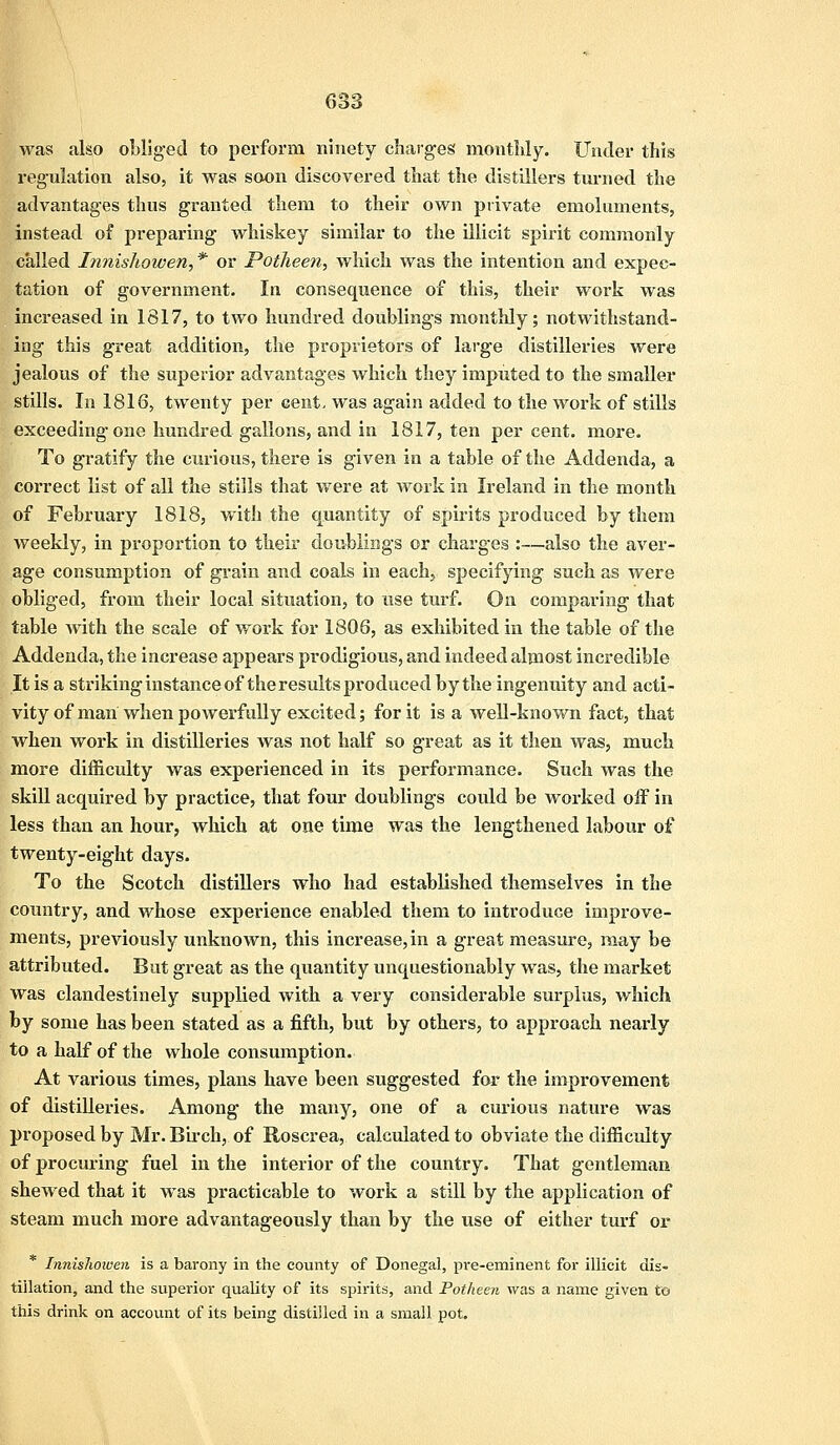 |was also obliged to perforin ninety charges monthly. Under this regulation also, it was soon discovered that the distillers turned the advantages thus granted them to their own private emoluments, instead of preparing whiskey similar to the illicit spirit commonly called Innishowen, * or Potheen, which was the intention and expec- tation of government. In consequence of this, their work was increased in 1817, to two hundred doublings monthly; notwithstand- ing this great addition, the proprietors of large distilleries were jealous of the superior advantages which they imputed to the smaller stills. In 1816, twenty per cent, was again added to the work of stills exceeding one hundred gallons, and in 1817, ten per cent. more. To gratify the curious, there is given in a table of the Addenda, a correct list of all the stills that were at work in Ireland in the month of February 1818, with the quantity of spirits produced by them weekly, in proportion to their doublings or charges :—also the aver- age consumption of grain and coals in each, specifying such as were obliged, from their local situation, to use turf. On comparing that table with the scale of work for 1806, as exhibited in the table of the Addenda, the increase appears prodigious, and indeed almost incredible It is a striking instance of the results produced by the ingenuity and acti- vity of man when powerfully excited; for it is a well-known fact, that when work in distilleries was not half so great as it then was, much more difficulty was experienced in its performance. Such was the skill acquired by practice, that four doublings could be worked off in less than an hour, which at one time was the lengthened labour of twenty-eight days. To the Scotch distillers who had established themselves in the country, and whose experience enabled them to introduce improve- ments, previously unknown, this increase, in a great measure, may be attributed. But great as the quantity unquestionably was, the market was clandestinely supplied with a very considerable surplus, which by some has been stated as a fifth, but by others, to approach nearly to a half of the whole consumption. At various times, plans have been suggested for the improvement of distilleries. Among the many, one of a curious nature was proposed by Mr. Birch,, of Roscrea, calculated to obviate the difficulty of procuring fuel in the interior of the country. That gentleman shewed that it was practicable to work a still by the application of steam much more advantageously than by the use of either turf or Innishowen is a barony in the county of Donegal, pre-eminent for illicit dis- tillation, and the superior quality of its spirits, and Potheen was a name given to this drink on account of its being distilled in a small pot.