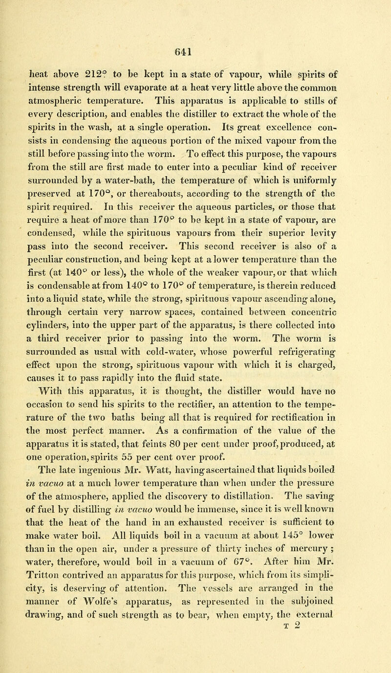 heat above 212° to be kept in a state of vapour, while spirits of intense strength will evaporate at a heat very little above the common atmospheric temperature. This apparatus is applicable to stills of every description, and enables the distiller to extract the whole of the spirits in the wash, at a single operation. Its great excellence con- sists in condensing the aqueous portion of the mixed vapour from the still before passing into the worm. To effect this purpose, the vapours from the still are first made to enter into a peculiar kind of receiver surrounded by a water-bath, the temperature of which is uniformly preserved at 170°, or thereabouts, according to the strength of the spirit required. In this receiver the aqueous particles, or those that require a heat of more than 170° to be kept in a state of vapour, are condensed, while the spirituous vapours from their superior levity pass into the second receiver. This second receiver is also of a peculiar construction, and being kept at a lower temperature than the first (at 140° or less), the whole of the weaker vapour, or that which is condensable at from 140° to 170° of temperature, is therein reduced into a liquid state, while the strong, spirituous vapour ascending alone, through certain very narrow spaces, contained between concentric cylinders, into the upper part of the apparatus, is there collected into a third receiver prior to passing into the worm. The worm is surrounded as usual with cold-water, whose powerful refrigerating effect upon the strong, spirituous vapour with which it is charged, causes it to pass rapidly into the fluid state. With this apparatus, it is thought, the distiller would have no occasion to send his spirits to the rectifier, an attention to the tempe- rature of the two baths being all that is required for rectification in the most perfect manner. As a confirmation of the value of the apparatus it is stated, that feints 80 per cent under proof, produced, at one operation, spirits 55 per cent over proof. The late ingenious Mr. Watt, having ascertained that liquids boiled in vacuo at a much lower temperature than when under the pressure of the atmosphere, applied the discovery to distillation. The saving of fuel by distilling in vacuo would be immense, since it is well known that the heat of the hand in an exhausted receiver is sufficient to make water boil. All liquids boil in a vacuum at about 145° lower than in the open air, under a pressure of thirty inches of mercury ; water, therefore, would boil in a vacuum of 67°. After him Mr. Tritton contrived an apparatus for this purpose, which from its simpli- city, is deserving of attention. The vessels are arranged in the manner of Wolfe's apparatus, as represented in the subjoined drawing, and of such strength as to bear, when empty, the external x 2