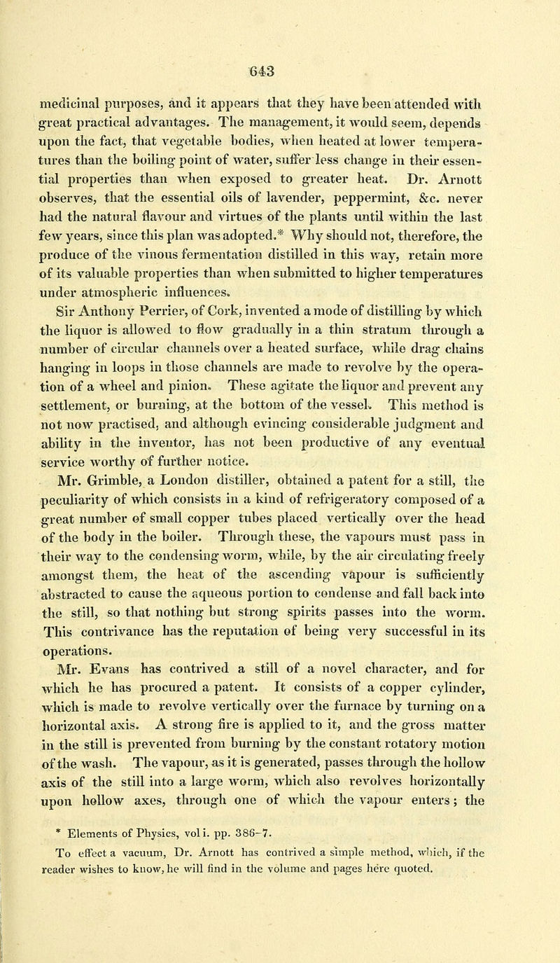 medicinal purposes, and it appears that they have been attended with great practical advantages. The management, it would seem, depends upon the fact, that vegetable bodies, when heated at lower tempera- tures than the boiling point of water, suffer less change in then* essen- tial properties than when exposed to greater heat. Dr. Arnott observes, that the essential oils of lavender, peppermint, &c. never had the natural flavour and virtues of the plants until within the last few years, since this plan was adopted.* Why should not, therefore, the produce of the vinous fermentation distilled in this way, retain more of its valuable properties than when submitted to higher temperatures under atmospheric influences. Sir Anthony Perrier, of Cork, invented a mode of distilling by which the liquor is allowed to flow gradually in a thin stratum through a number of circular channels over a heated surface, while drag chains hanging in loops in those channels are made to revolve by the opera- tion of a wheel and pinion. These agitate the liquor and prevent any settlement, or burning, at the bottom of the vessel* This method is not now practised, and although evincing considerable judgment and ability in the inventor, has not been productive of any eventual service worthy of further notice. Mr. Grimble, a London distiller, obtained a patent for a still, the peculiarity of which consists in a kind of refrigeratory composed of a great number of small copper tubes placed vertically over the head of the body in the boiler. Through these, the vapours must pass in their way to the condensing worm, while, by the air circulating freely amongst them, the heat of the ascending vapour is sufficiently abstracted to cause the aqueous portion to condense and fall back into the still, so that nothing but strong spirits passes into the worm. This contrivance has the reputation of being very successful in its operations. Mr. Evans has contrived a still of a novel character, and for which he has procured a patent. It consists of a copper cylinder, which is made to revolve vertically over the furnace by turning on a horizontal axis. A strong fire is applied to it, and the gross matter in the still is prevented from burning by the constant rotatory motion of the wash. The vapour, as it is generated, passes through the hollow axis of the still into a large worm, which also revolves horizontally upon hollow axes, through one of which the vapour enters; the * Elements of Physics, voli. pp. 388-7. To effect a vacuum, Dr. Arnott has contrived a simple method, which, if the reader wishes to know, he will find in the volume and pages here quoted.