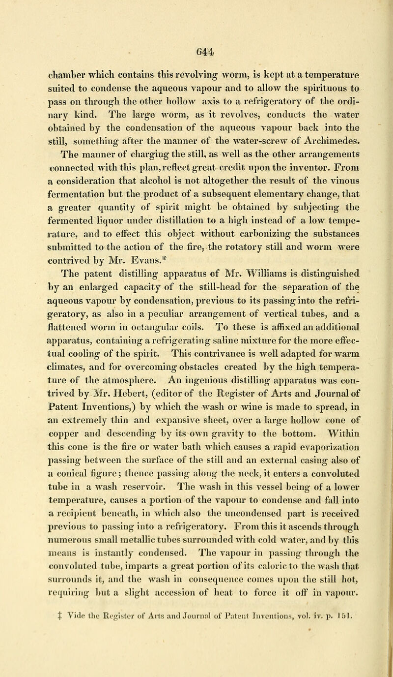 chamber which contains this revolving worm, is kept at a temperature suited to condense the aqueous vapour and to allow the spirituous to pass on through the other hollow axis to a refrigeratory of the ordi- nary kind. The large worm, as it revolves, conducts the water obtained by the condensation of the aqueous vapour back into the still, something after the manner of the water-screAV of Archimedes. The manner of charging the still, as well as the other arrangements connected with this plan, reflect great credit upon the inventor. From a consideration that alcohol is not altogether the result of the vinous fermentation but the product of a subsequent elementary change, that a greater quantity of spirit might be obtained by subjecting the fermented liquor under distillation to a high instead of a low tempe- rature, and to effect this object without carbonizing the substances submitted to the action of the fire, the rotatory still and worm were contrived by Mr. Evans.* The patent distilling apparatus of Mr. Williams is distinguished by an enlarged capacity of the still-head for the separation of the aqueous vapour by condensation, previous to its passing into the refri- geratory, as also in a peculiar arrangement of vertical tubes, and a flattened worm in octangular coils. To these is affixed an additional apparatus, containing a refrigerating saline mixture for the more effec- tual cooling of the spirit. This contrivance is well adapted for warm climates, and for overcoming obstacles created by the high tempera- ture of the atmosphere. An ingenious distilling apparatus was con- trived by Mr. Hebert, (editor of the Register of Arts and Journal of Patent Inventions,) by which the wash or wine is made to spread, in an extremely thin and expansive sheet, over a large hollow cone of copper and descending by its own gravity to the bottom. Within this cone is the fire or water bath which causes a rapid evaporization passing between the surface of the still and an external casing also of a conical figure; thence passing along the neck,- it enters a convoluted tube in a wash reservoir. The wash in this vessel being of a lower temperature, causes a portion of the vapour to condense and fall into a recipient beneath, in which also the uncondensed part is received previous to passing into a refrigeratory. From this it ascends through numerous small metallic tubes surrounded with cold water, and by this means is instantly condensed. The vapour in passing through the convoluted tube, imparts a great portion of its caloric to the wash that surrounds it, and the wash in consequence comes upon the still hot, requiring but a slight accession of heat to force it off in vapour. % Vide the Register of Arts and Journol of Patent Inventions, vol. iv. p. 151.