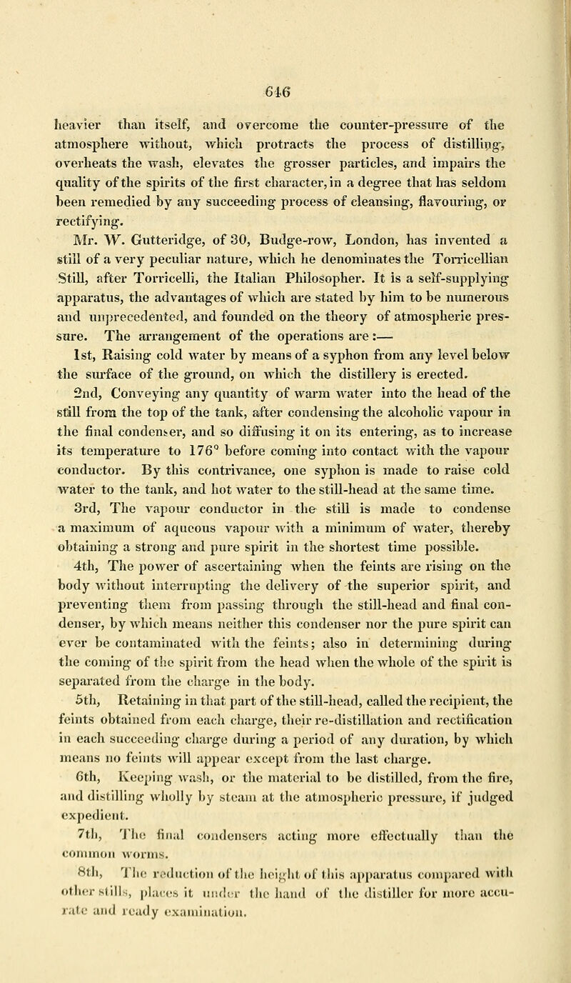 6i6 heavier than itself, and overcome the counter-pressure of the atmosphere without, which protracts the process of distilling-, overheats the wash, elevates the grosser particles, and impairs the quality of the spirits of the first character, in a degree that has seldom been remedied by any succeeding process of cleansing, flavouring, or rectifying. Mr. W. Gutteridge, of 30, Budge-row, London, has invented a still of a very peculiar nature, which he denominates the Torricellian Still, after Tomcelli, the Italian Philosopher. It is a self-supplying apparatus, the advantages of which are stated by him to be numerous and unprecedented, and founded on the theory of atmospheric pres- sure. The arrangement of the operations are:— 1st, Raising cold water by means of a syphon from any level below the surface of the ground, on which the distillery is erected. 2nd, Conveying any quantity of warm water into the head of the still from the top of the tank, after condensing the alcoholic vapour in the final condenser, and so diffusing it on its entering, as to increase its temperature to 176° before coming into contact with the vapour conductor. By this contrivance, one syphon is made to raise cold water to the tank, and hot water to the still-head at the same time. 3rd, The vapour conductor in the still is made to condense a maximum of aqueous vapour with a minimum of water, thereby obtaining a strong and pure spirit in the shortest time possible. 4th, The power of ascertaining when the feints are rising on the body without interrupting the delivery of the superior spirit, and preventing them from passing through the still-head and final con- denser, by which means neither this condenser nor the pure spirit can ever be contaminated with the feints; also in determining during- the coming of the spirit from the head when the whole of the spirit is separated from the charge in the body. 5th, Retaining in that part of the still-head, called the recipient, the feints obtained from each charge, their re-distillation and rectification in each succeeding charge during a period of any duration, by which means no feints will appear except from the last charge. 6th, Keeping wash, or the material to be distilled, from the fire, and distilling wholly by steam at the atmospheric pressure, if judged expedient. 7th, The final condensers acting more effectually than the common worms. 8th, The reduction of the height, of this apparatus compared with other stills, places it under the hand of the distiller for more accu- rate and ready examination.