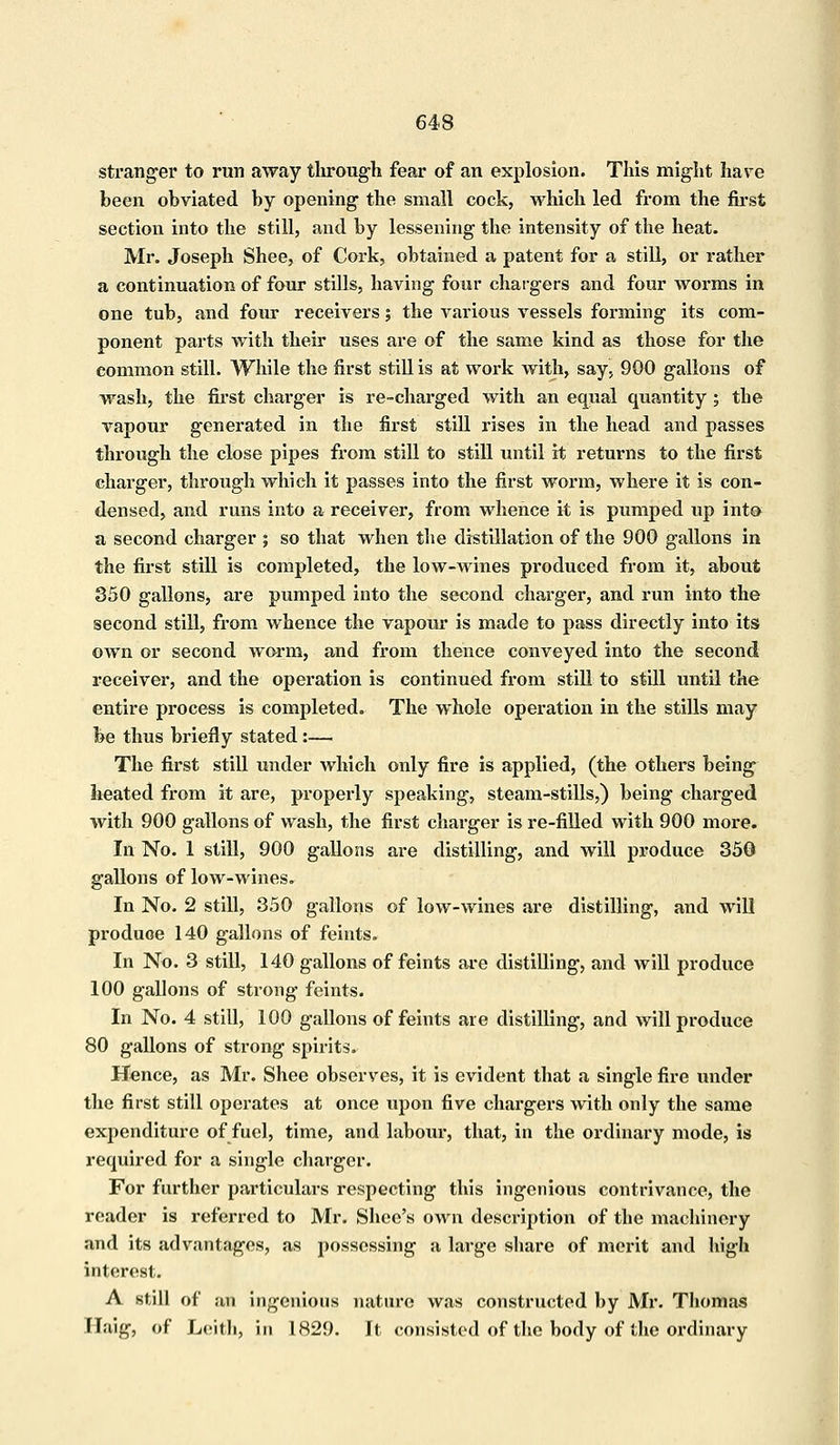 stranger to run away through fear of an explosion. This might have been obviated by opening the small cock, which led from the first section into the still, and by lessening the intensity of the heat. Mr. Joseph Shee, of Cork, obtained a patent for a still, or rather a continuation of four stills, having four chargers and four worms in one tub, and four receivers; the various vessels forming its com- ponent parts with their uses are of the same kind as those for the common still. While the first still is at work with, say, 900 gallons of wash, the first charger is re-charged with an equal quantity ; tbe vapour generated in the first still rises in the head and passes through the close pipes from still to still until it returns to the first charger, through which it passes into the first worm, where it is con- densed, and runs into a receiver, from whence it is pumped up into a second charger ; so that when the distillation of the 900 gallons in the first still is completed, the low-wines produced from it, about 350 gallons, are pumped into the second charger, and run into the second still, from whence the vapour is made to pass directly into its own or second worm, and from thence conveyed into the second receiver, and the operation is continued from still to still until the entire process is completed. The whole operation in the stills may be thus briefly stated:— The first still under which only fire is applied, (the others being heated from it are, properly speaking, steam-stills,) being charged with 900 gallons of wash, the first charger is re-filled with 900 more. In No. 1 still, 900 gallons are distilling, and will produce 350 gallons of low-wines. In No. 2 still, 350 gallons of low-wines are distilling, and will produce 140 gallons of feints. In No. 3 still, 140 gallons of feints are distilling, and will produce 100 gallons of strong feints. In No. 4 still, 100 gallons of feints are distilling, and will produce 80 gallons of strong spirits. Hence, as Mr. Shee observes, it is evident that a single fire under the first still operates at once upon five chargers with only the same expenditure of fuel, time, and labour, that, in the ordinary mode, is required for a single charger. For further particulars respecting this ingenious contrivance, the reader is referred to Mr. Shoe's own description of the machinery and its advantages, as possessing a large share of merit and high interest. A still of an ingenious nature was constructed by Mr. Thomas Flaig, of Leith, in 1829. It consisted of the body of the ordinary