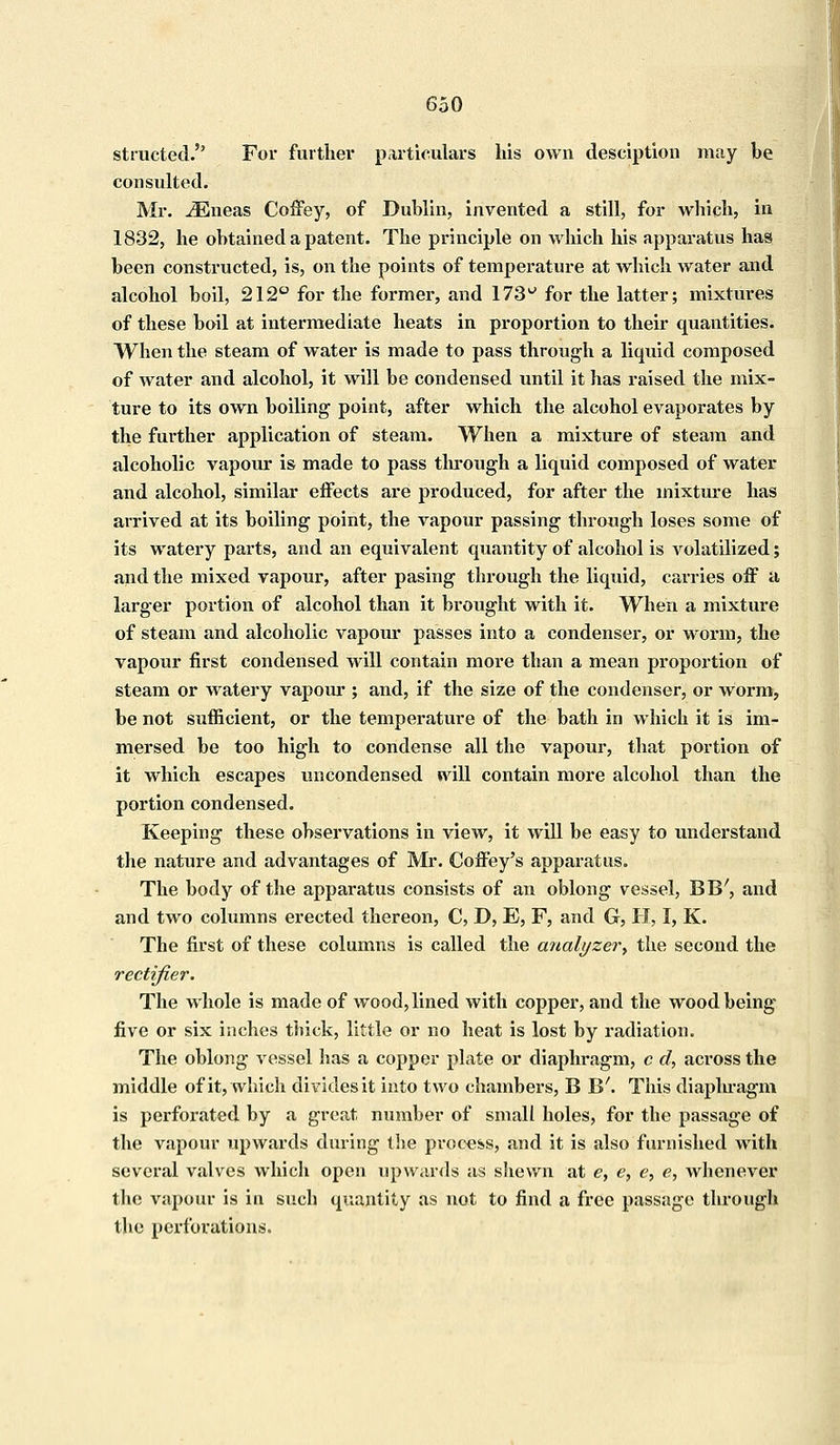 stmcted. For further particulars his own desciption may be consulted. Mr. iEneas Coffey, of Dublin, invented a still, for which, in 1832, he obtained a patent. The principle on which his apparatus has been constructed, is, on the points of temperature at Avhich water and alcohol boil, 212° for the former, and 173u for the latter; mixtures of these boil at intermediate heats in proportion to their quantities. When the steam of water is made to pass through a liquid composed of water and alcohol, it will be condensed until it has raised the mix- ture to its own boiling point, after which the alcohol evaporates by the further application of steam. When a mixture of steam and alcoholic vapour is made to pass through a liquid composed of water and alcohol, similar effects are produced, for after the mixture has arrived at its boiling point, the vapour passing through loses some of its watery parts, and an equivalent quantity of alcohol is volatilized; and the mixed vapour, after pasing through the liquid, carries off a larger portion of alcohol than it brought with it. When a mixture of steam and alcoholic vapour passes into a condenser, or worm, the vapour first condensed will contain more than a mean proportion of steam or watery vapour ; and, if the size of the condenser, or worm, be not sufficient, or the temperature of the bath in which it is im- mersed be too high to condense all the vapour, that portion of it which escapes uncondensed will contain more alcohol than the portion condensed. Keeping these observations in view, it will be easy to understand the nature and advantages of Mr. Coffey's apparatus. The body of the apparatus consists of an oblong vessel, BE', and and two columns erected thereon, C, D, E, F, and G, PI, I, K. The first of these columns is called the analyzer, the second the rectifier. The whole is made of wood, lined with copper, and the wood being five or six inches thick, little or no heat is lost by radiation. The oblong vessel has a copper plate or diaphragm, c d, across the middle of it, which divides it into two chambers, B B'. This diaphragm is perforated by a great number of small holes, for the passage of the vapour upwards during the process, and it is also furnished with several valves which open upwards as shewn at e, e, e, e, whenever the vapour is in such quantity as not to find a free passage through the perforations.