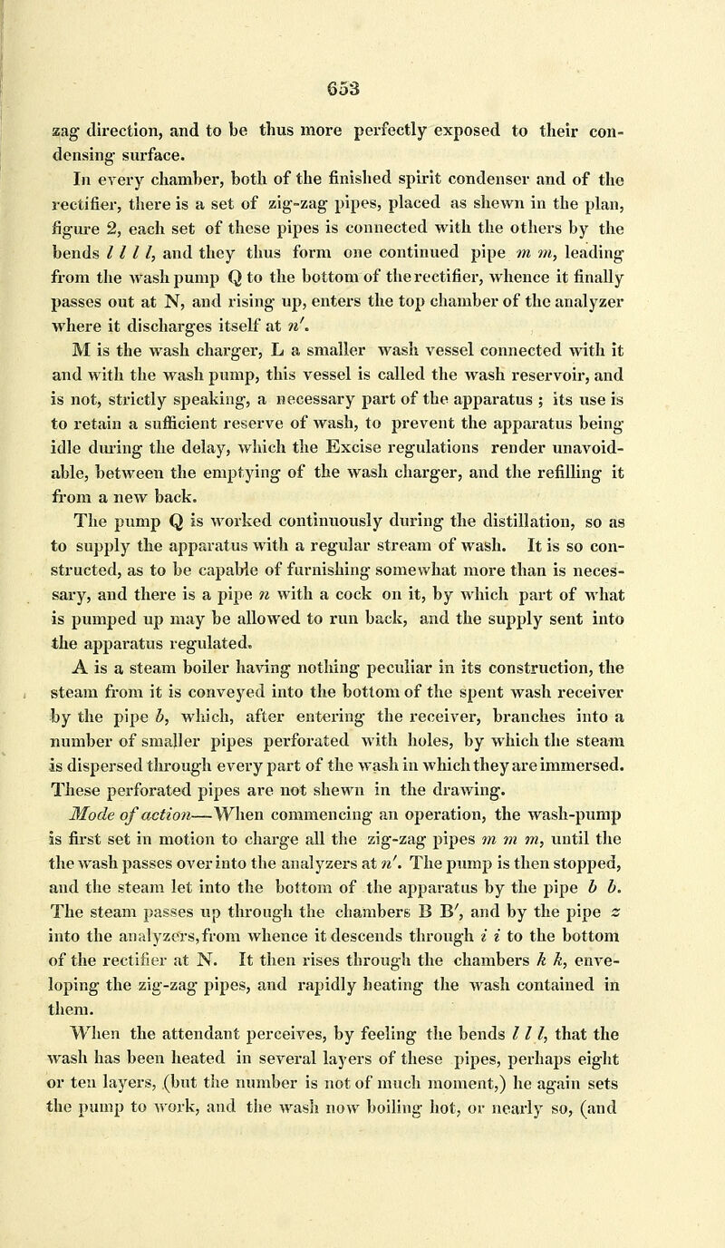 zag direction, and to be thus more perfectly exposed to their con- densing- surface. In every chamber, both of the finished spirit condenser and of the rectifier, there is a set of zig-zag pipes, placed as shewn in the plan, figure 2, each set of these pipes is connected with the others by the bends 1111, and they thus form one continued pipe m in, leading from the wash pump Q to the bottom of the rectifier, whence it finally passes out at N, and rising up, enters the top chamber of the analyzer where it discharges itself at n'« M is the wash charger, L a smaller wash vessel connected with it and with the wash pump, this vessel is called the wash reservoir, and is not, strictly speaking, a necessary part of the apparatus ; its use is to retain a sufficient reserve of wash, to prevent the apparatus being idle during the delay, which the Excise regulations render unavoid- able, between the emptying of the wash charger, and the refilling it from a new back. The pump Q is worked continuously during the distillation, so as to supply the apparatus with a regular stream of wash. It is so con- structed, as to be capable of furnishing somewhat more than is neces- sary, and there is a pipe n with a cock on it, by which part of what is pumped up may be allowed to run back, and the supply sent into the apparatus regulated. A is a steam boiler having nothing peculiar in its construction, the steam from it is conveyed into the bottom of the spent wash receiver by the pipe b, which, after entering the receiver, branches into a number of smaller pipes perforated with holes, by which the steam is dispersed through every part of the wash in which they are immersed. These perforated pipes are not shewn in the drawing. Mode of action—When commencing an operation, the wash-pump is first set in motion to charge all the zig-zag pipes m m m, until the the Wash passes over into the analyzers at n'. The pump is then stopped, and the steam let into the bottom of the apparatus by the pipe b b. The steam passes up through the chambers B B', and by the pipe z into the analyzers, from whence it descends through i i to the bottom of the rectifier at N. It then rises through the chambers k k, enve- loping the zig-zag pipes, and rapidly heating the wash contained in them. When the attendant perceives, by feeling the bends III, that the wash has been heated in several layers of these pipes, perhaps eight or ten layers, (but the number is not of much moment,) he again sets the pump to work, and the wash now boiling hot, or nearly so, (and