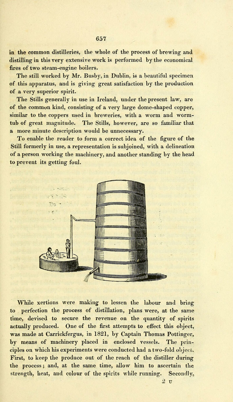 in the common distilleries, the whole of the process of brewing and distilling in this very extensive work is performed by the economical fires of two steam-engine boilers. The still worked by Mr. Busby, in Dublin, is a beautiful specimen of this apparatus, and is giving great satisfaction by the production of a very superior spirit. The Stills generally in use in Ireland, under the present law, are of the common kind, consisting of a very large dome-shaped copper, similar to the coppers used in breweries, with a worm and worm- tub of great magnitude. The Stills, however, are so familiar that a more minute description would be unnecessary. To enable the reader to form a correct idea of the figure of the Still formerly in use, a representation is subjoined, with a delineation of a person working the machinery, and another standing by the head to prevent its getting foul. While xertions were making to lessen the labour and bring to perfection the process of distillation, plans were, at the same time, devised to secure the revenue on the quantity of spirits actually produced. One of the first attempts to effect this object, was made at Carrickfergus, in 1821, by Captain Thomas Pottinger, by means of machinery placed in enclosed vessels. The prin- ciples on which his experiments were conducted had a two-fold object. First, to keep the produce out of the reach of the distiller during the process; and, at the same time, allow him to ascertain the strength, heat, and colour of the spirits while running. Secondly, 2 u